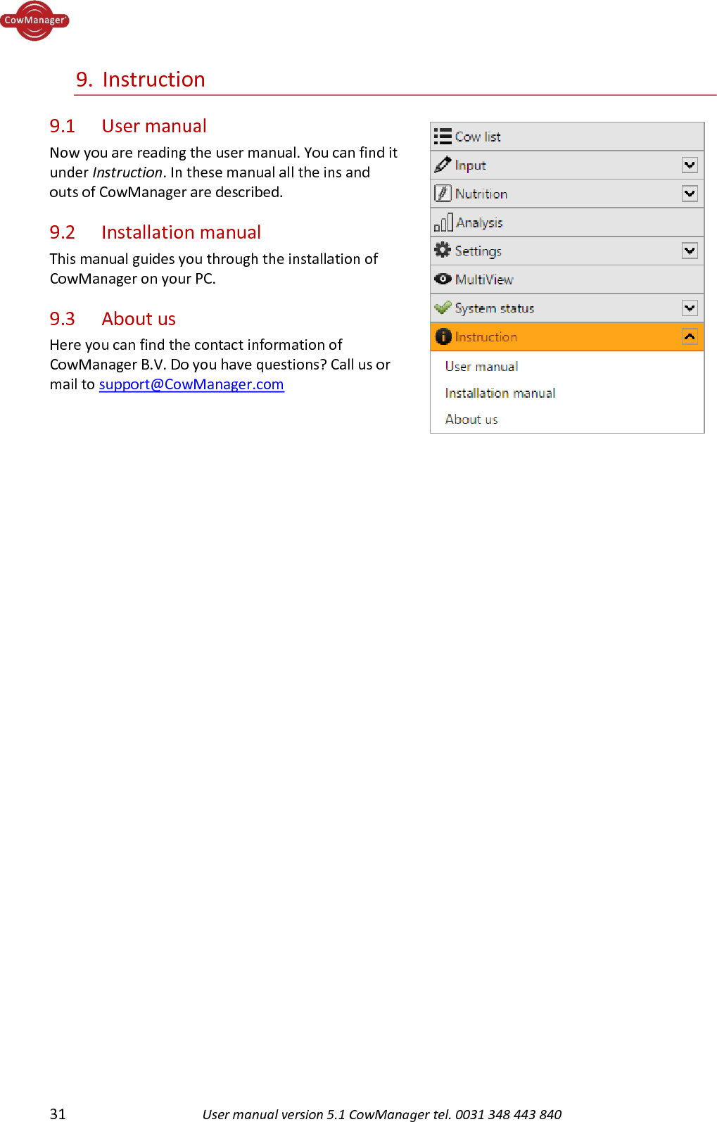  31 User manual version 5.1 CowManager tel. 0031 348 443 840  9. Instruction 9.1   User manual Now you are reading the user manual. You can find it under Instruction. In these manual all the ins and outs of CowManager are described. 9.2   Installation manual This manual guides you through the installation of CowManager on your PC. 9.3    About us Here you can find the contact information of CowManager B.V. Do you have questions? Call us or mail to support@CowManager.com      
