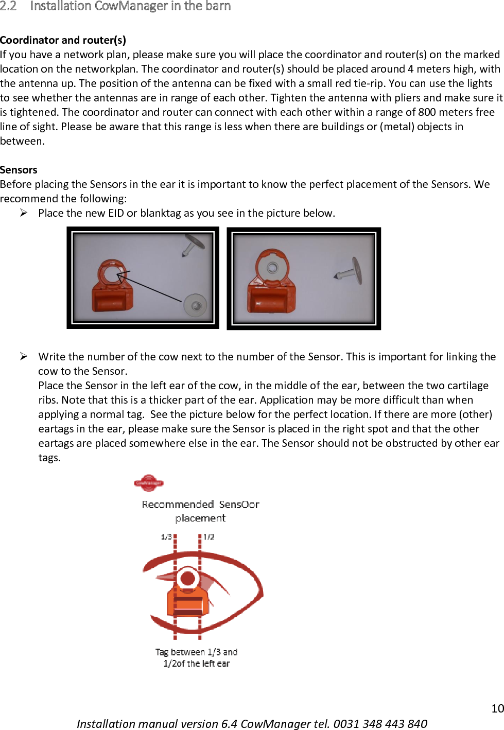   10 Installation manual version 6.4 CowManager tel. 0031 348 443 840 2.2 Installation CowManager in the barn  Coordinator and router(s) If you have a network plan, please make sure you will place the coordinator and router(s) on the marked location on the networkplan. The coordinator and router(s) should be placed around 4 meters high, with the antenna up. The position of the antenna can be fixed with a small red tie-rip. You can use the lights to see whether the antennas are in range of each other. Tighten the antenna with pliers and make sure it is tightened. The coordinator and router can connect with each other within a range of 800 meters free line of sight. Please be aware that this range is less when there are buildings or (metal) objects in between.  Sensors Before placing the Sensors in the ear it is important to know the perfect placement of the Sensors. We recommend the following: ➢ Place the new EID or blanktag as you see in the picture below.          ➢ Write the number of the cow next to the number of the Sensor. This is important for linking the cow to the Sensor. Place the Sensor in the left ear of the cow, in the middle of the ear, between the two cartilage ribs. Note that this is a thicker part of the ear. Application may be more difficult than when applying a normal tag.  See the picture below for the perfect location. If there are more (other) eartags in the ear, please make sure the Sensor is placed in the right spot and that the other eartags are placed somewhere else in the ear. The Sensor should not be obstructed by other ear tags.                                  