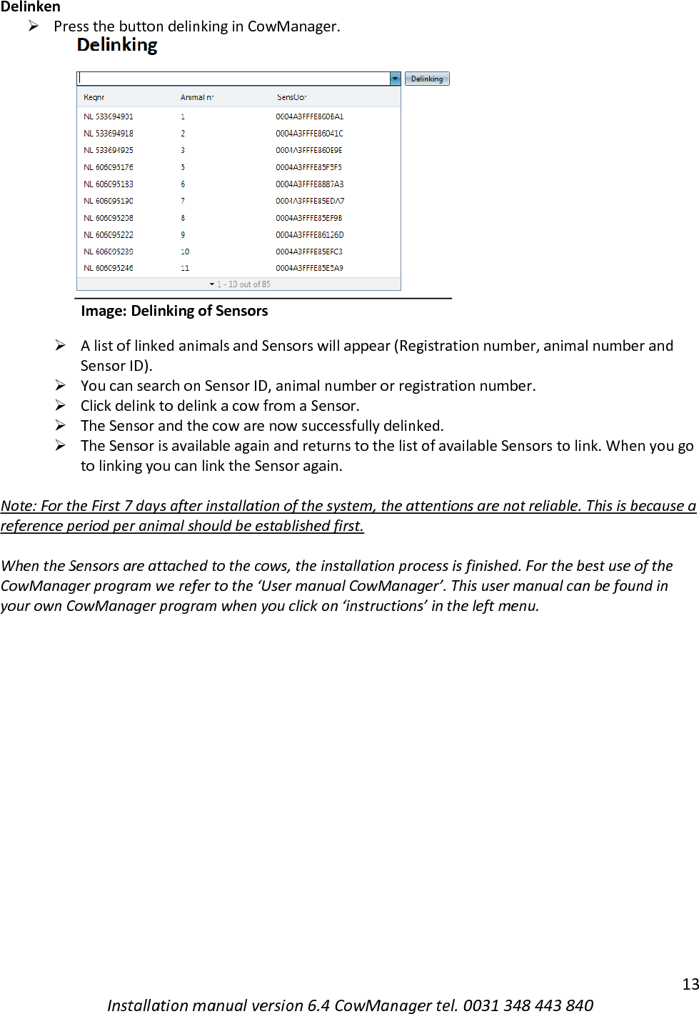   13 Installation manual version 6.4 CowManager tel. 0031 348 443 840 Delinken ➢ Press the button delinking in CowManager.                       Image: Delinking of Sensors ➢ A list of linked animals and Sensors will appear (Registration number, animal number and Sensor ID). ➢ You can search on Sensor ID, animal number or registration number. ➢ Click delink to delink a cow from a Sensor. ➢ The Sensor and the cow are now successfully delinked. ➢ The Sensor is available again and returns to the list of available Sensors to link. When you go to linking you can link the Sensor again.  Note: For the First 7 days after installation of the system, the attentions are not reliable. This is because a reference period per animal should be established first.   When the Sensors are attached to the cows, the installation process is finished. For the best use of the CowManager program we refer to the &lsquo;User manual CowManager&rsquo;. This user manual can be found in your own CowManager program when you click on &lsquo;instructions&rsquo; in the left menu.     