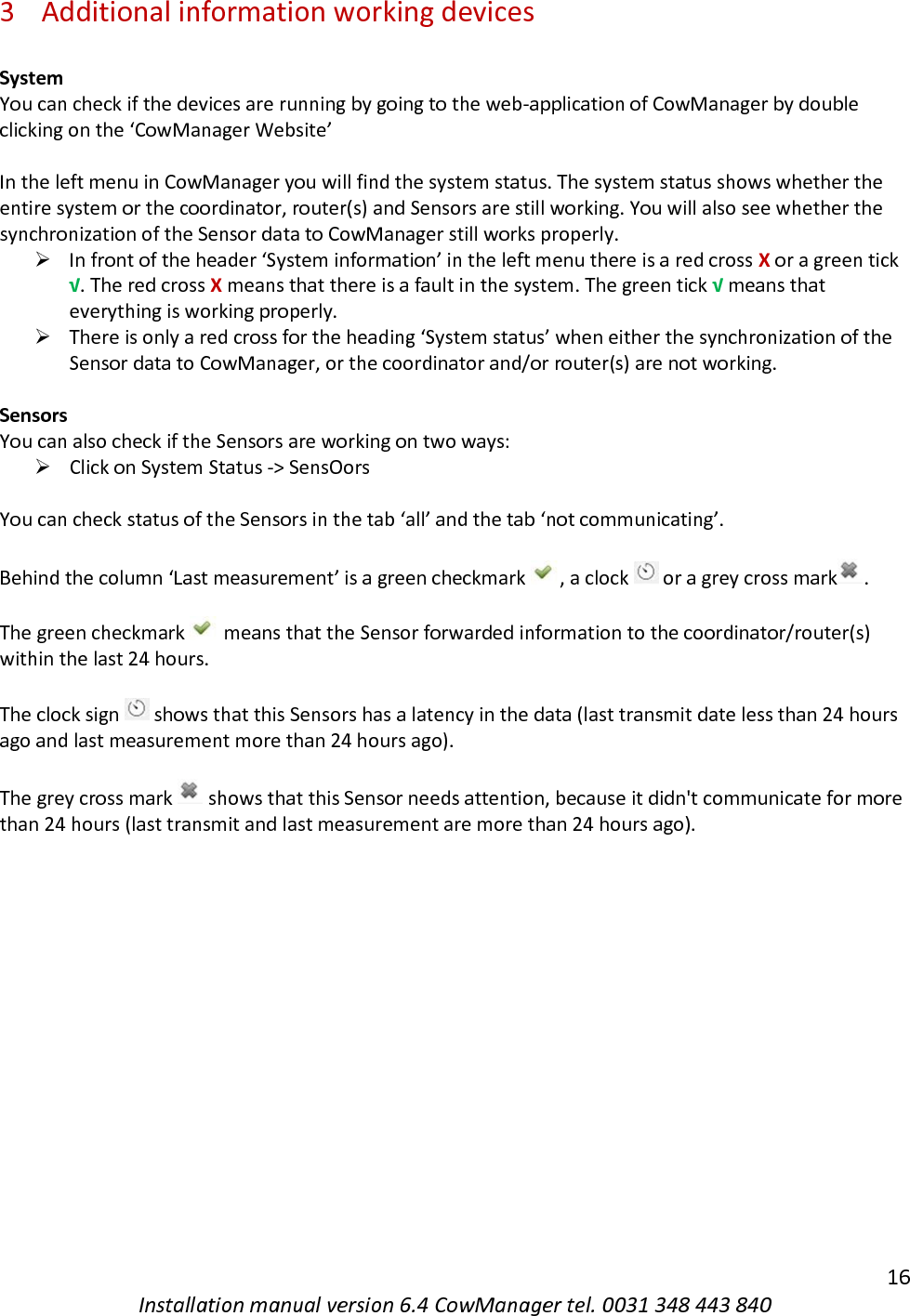   16 Installation manual version 6.4 CowManager tel. 0031 348 443 840 3 Additional information working devices  System You can check if the devices are running by going to the web-application of CowManager by double clicking on the &lsquo;CowManager Website&rsquo;  In the left menu in CowManager you will find the system status. The system status shows whether the entire system or the coordinator, router(s) and Sensors are still working. You will also see whether the synchronization of the Sensor data to CowManager still works properly.  ➢ In front of the header &lsquo;System information&rsquo; in the left menu there is a red cross X or a green tick &radic;. The red cross X means that there is a fault in the system. The green tick &radic; means that everything is working properly.  ➢ There is only a red cross for the heading &lsquo;System status&rsquo; when either the synchronization of the Sensor data to CowManager, or the coordinator and/or router(s) are not working.   Sensors You can also check if the Sensors are working on two ways: ➢ Click on System Status -> SensOors  You can check status of the Sensors in the tab &lsquo;all&rsquo; and the tab &lsquo;not communicating&rsquo;.  Behind the column &lsquo;Last measurement&rsquo; is a green checkmark , a clock   or a grey cross mark .   The green checkmark   means that the Sensor forwarded information to the coordinator/router(s) within the last 24 hours.    The clock sign   shows that this Sensors has a latency in the data (last transmit date less than 24 hours ago and last measurement more than 24 hours ago).   The grey cross mark   shows that this Sensor needs attention, because it didn't communicate for more than 24 hours (last transmit and last measurement are more than 24 hours ago).     