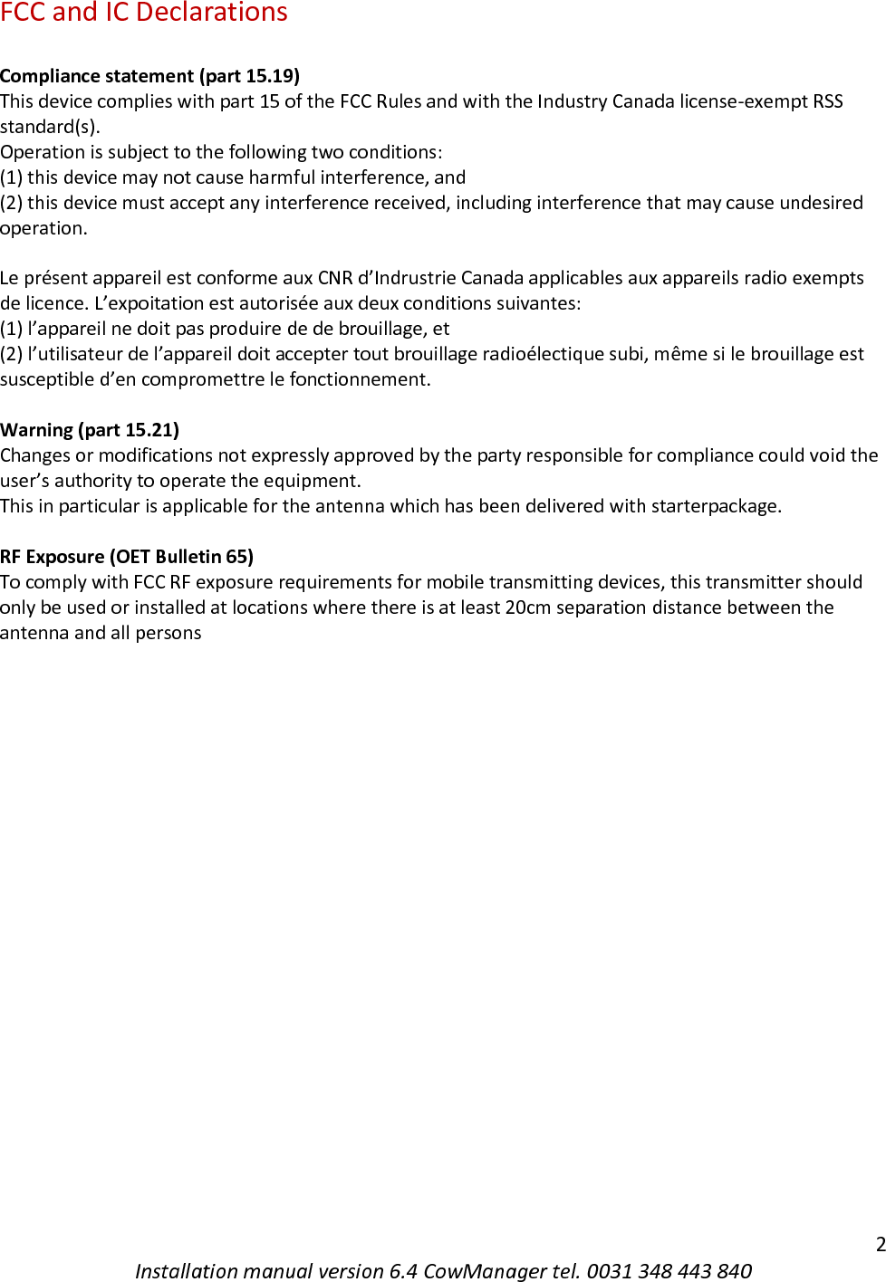   2 Installation manual version 6.4 CowManager tel. 0031 348 443 840 FCC and IC Declarations  Compliance statement (part 15.19)  This device complies with part 15 of the FCC Rules and with the Industry Canada license-exempt RSS standard(s). Operation is subject to the following two conditions: (1) this device may not cause harmful interference, and (2) this device must accept any interference received, including interference that may cause undesired operation.   Le pr&eacute;sent appareil est conforme aux CNR d&rsquo;Indrustrie Canada applicables aux appareils radio exempts de licence. L&rsquo;expoitation est autoris&eacute;e aux deux conditions suivantes: (1) l&rsquo;appareil ne doit pas produire de de brouillage, et (2) l&rsquo;utilisateur de l&rsquo;appareil doit accepter tout brouillage radio&eacute;lectique subi, m&ecirc;me si le brouillage est susceptible d&rsquo;en compromettre le fonctionnement.  Warning (part 15.21) Changes or modifications not expressly approved by the party responsible for compliance could void the user&rsquo;s authority to operate the equipment. This in particular is applicable for the antenna which has been delivered with starterpackage.   RF Exposure (OET Bulletin 65) To comply with FCC RF exposure requirements for mobile transmitting devices, this transmitter should only be used or installed at locations where there is at least 20cm separation distance between the antenna and all persons         