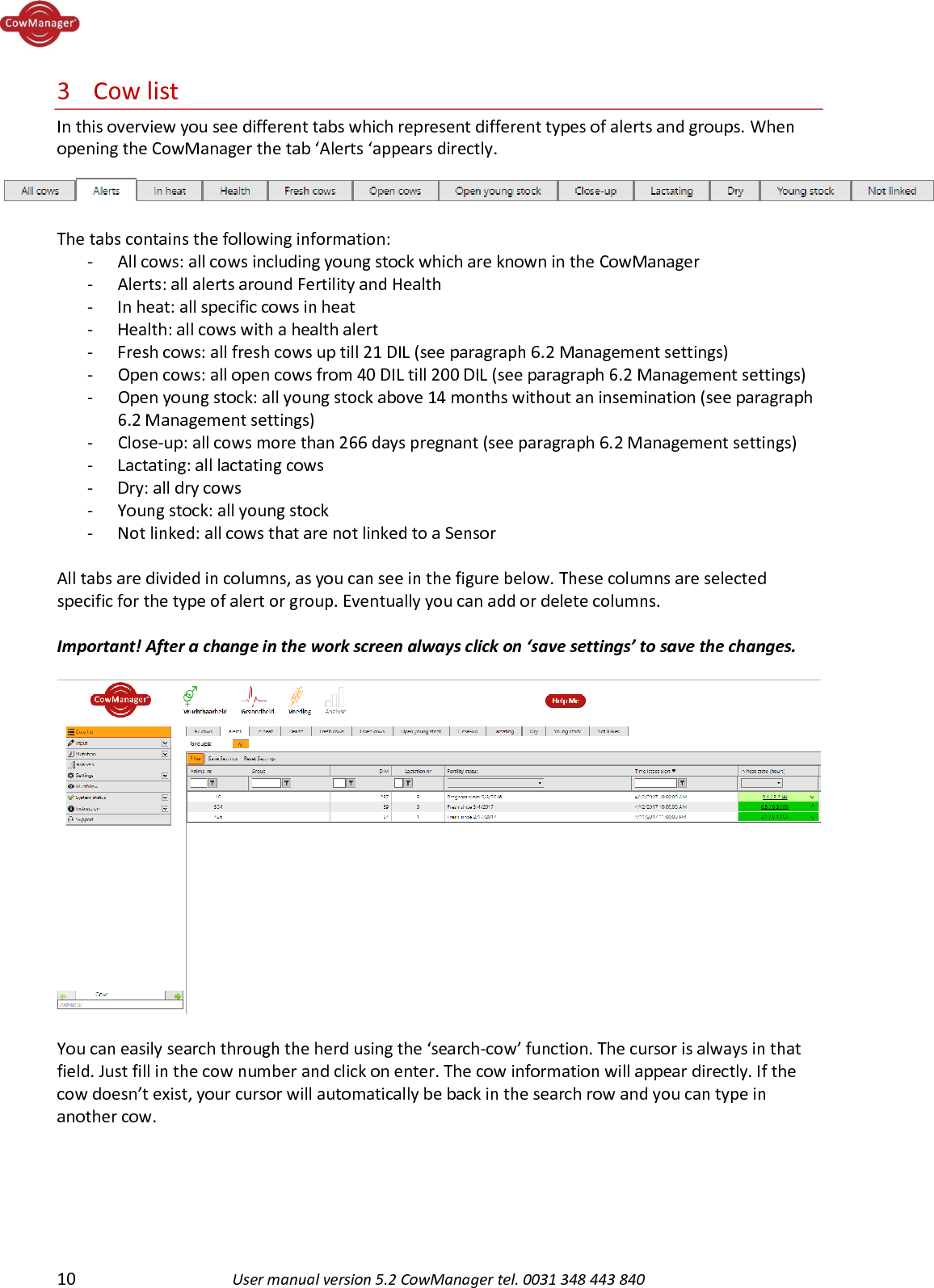  10 User manual version 5.2 CowManager tel. 0031 348 443 840  3 Cow list In this overview you see different tabs which represent different types of alerts and groups. When opening the CowManager the tab &lsquo;Alerts &lsquo;appears directly.  The tabs contains the following information: - All cows: all cows including young stock which are known in the CowManager - Alerts: all alerts around Fertility and Health  - In heat: all specific cows in heat - Health: all cows with a health alert - Fresh cows: all fresh cows up till 21 DIL (see paragraph 6.2 Management settings) - Open cows: all open cows from 40 DIL till 200 DIL (see paragraph 6.2 Management settings) - Open young stock: all young stock above 14 months without an insemination (see paragraph 6.2 Management settings) - Close-up: all cows more than 266 days pregnant (see paragraph 6.2 Management settings) - Lactating: all lactating cows - Dry: all dry cows   - Young stock: all young stock  - Not linked: all cows that are not linked to a Sensor  All tabs are divided in columns, as you can see in the figure below. These columns are selected specific for the type of alert or group. Eventually you can add or delete columns.   Important! After a change in the work screen always click on &lsquo;save settings&rsquo; to save the changes.    You can easily search through the herd using the &lsquo;search-cow&rsquo; function. The cursor is always in that field. Just fill in the cow number and click on enter. The cow information will appear directly. If the cow doesn&rsquo;t exist, your cursor will automatically be back in the search row and you can type in another cow.     
