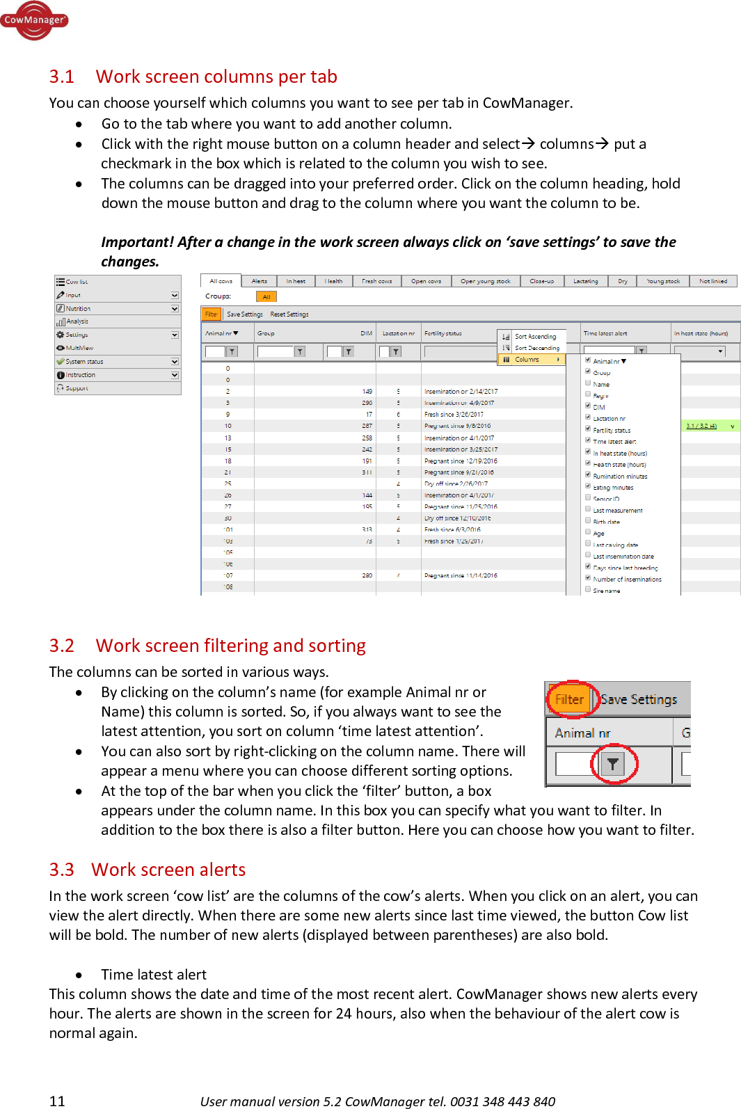  11 User manual version 5.2 CowManager tel. 0031 348 443 840  3.1  Work screen columns per tab You can choose yourself which columns you want to see per tab in CowManager. &bull; Go to the tab where you want to add another column.   &bull; Click with the right mouse button on a column header and select columns put a checkmark in the box which is related to the column you wish to see.  &bull; The columns can be dragged into your preferred order. Click on the column heading, hold down the mouse button and drag to the column where you want the column to be.   Important! After a change in the work screen always click on &lsquo;save settings&rsquo; to save the changes.   3.2  Work screen filtering and sorting The columns can be sorted in various ways. &bull; By clicking on the column&rsquo;s name (for example Animal nr or Name) this column is sorted. So, if you always want to see the latest attention, you sort on column &lsquo;time latest attention&rsquo;.  &bull; You can also sort by right-clicking on the column name. There will appear a menu where you can choose different sorting options.  &bull; At the top of the bar when you click the &lsquo;filter&rsquo; button, a box appears under the column name. In this box you can specify what you want to filter. In addition to the box there is also a filter button. Here you can choose how you want to filter.  3.3 Work screen alerts In the work screen &lsquo;cow list&rsquo; are the columns of the cow&rsquo;s alerts. When you click on an alert, you can view the alert directly. When there are some new alerts since last time viewed, the button Cow list will be bold. The number of new alerts (displayed between parentheses) are also bold.  &bull; Time latest alert This column shows the date and time of the most recent alert. CowManager shows new alerts every hour. The alerts are shown in the screen for 24 hours, also when the behaviour of the alert cow is normal again.     