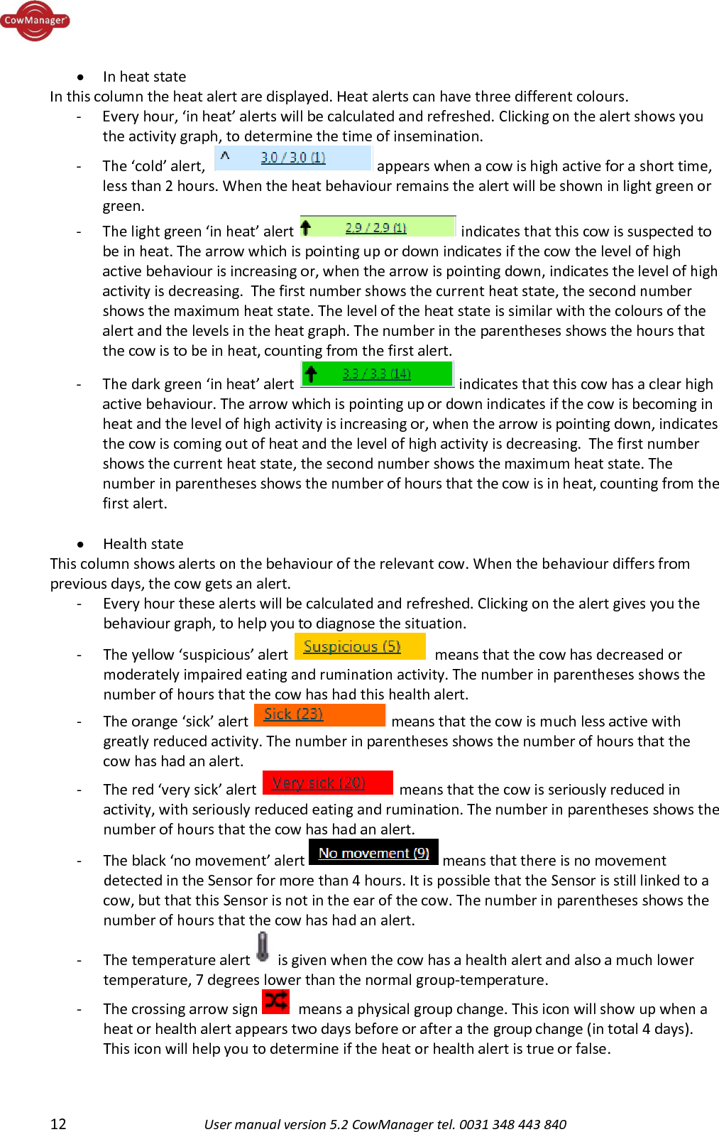  12 User manual version 5.2 CowManager tel. 0031 348 443 840  &bull; In heat state In this column the heat alert are displayed. Heat alerts can have three different colours.   - Every hour, &lsquo;in heat&rsquo; alerts will be calculated and refreshed. Clicking on the alert shows you the activity graph, to determine the time of insemination.  - The &lsquo;cold&rsquo; alert,   appears when a cow is high active for a short time, less than 2 hours. When the heat behaviour remains the alert will be shown in light green or green.  - The light green &lsquo;in heat&rsquo; alert   indicates that this cow is suspected to be in heat. The arrow which is pointing up or down indicates if the cow the level of high active behaviour is increasing or, when the arrow is pointing down, indicates the level of high activity is decreasing.  The first number shows the current heat state, the second number shows the maximum heat state. The level of the heat state is similar with the colours of the alert and the levels in the heat graph. The number in the parentheses shows the hours that the cow is to be in heat, counting from the first alert. - The dark green &lsquo;in heat&rsquo; alert   indicates that this cow has a clear high active behaviour. The arrow which is pointing up or down indicates if the cow is becoming in heat and the level of high activity is increasing or, when the arrow is pointing down, indicates the cow is coming out of heat and the level of high activity is decreasing.  The first number shows the current heat state, the second number shows the maximum heat state. The number in parentheses shows the number of hours that the cow is in heat, counting from the first alert.   &bull; Health state This column shows alerts on the behaviour of the relevant cow. When the behaviour differs from previous days, the cow gets an alert. - Every hour these alerts will be calculated and refreshed. Clicking on the alert gives you the behaviour graph, to help you to diagnose the situation. - The yellow &lsquo;suspicious&rsquo; alert    means that the cow has decreased or moderately impaired eating and rumination activity. The number in parentheses shows the number of hours that the cow has had this health alert.  - The orange &lsquo;sick&rsquo; alert   means that the cow is much less active with greatly reduced activity. The number in parentheses shows the number of hours that the cow has had an alert.   - The red &lsquo;very sick&rsquo; alert   means that the cow is seriously reduced in activity, with seriously reduced eating and rumination. The number in parentheses shows the number of hours that the cow has had an alert.  - The black &lsquo;no movement&rsquo; alert   means that there is no movement detected in the Sensor for more than 4 hours. It is possible that the Sensor is still linked to a cow, but that this Sensor is not in the ear of the cow. The number in parentheses shows the number of hours that the cow has had an alert.  - The temperature alert   is given when the cow has a health alert and also a much lower temperature, 7 degrees lower than the normal group-temperature. - The crossing arrow sign    means a physical group change. This icon will show up when a heat or health alert appears two days before or after a the group change (in total 4 days). This icon will help you to determine if the heat or health alert is true or false.   