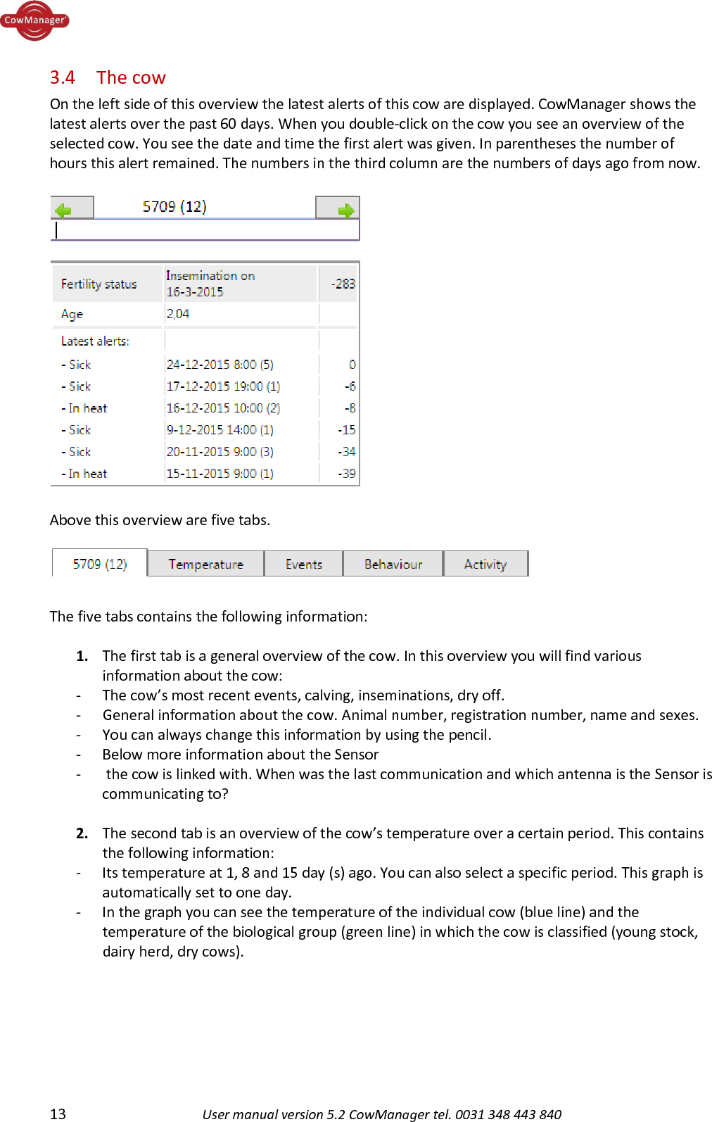  13 User manual version 5.2 CowManager tel. 0031 348 443 840  3.4  The cow On the left side of this overview the latest alerts of this cow are displayed. CowManager shows the latest alerts over the past 60 days. When you double-click on the cow you see an overview of the selected cow. You see the date and time the first alert was given. In parentheses the number of hours this alert remained. The numbers in the third column are the numbers of days ago from now.   Above this overview are five tabs.    The five tabs contains the following information:  1. The first tab is a general overview of the cow. In this overview you will find various information about the cow: - The cow&rsquo;s most recent events, calving, inseminations, dry off. - General information about the cow. Animal number, registration number, name and sexes. - You can always change this information by using the pencil. - Below more information about the Sensor -  the cow is linked with. When was the last communication and which antenna is the Sensor is communicating to?  2. The second tab is an overview of the cow&rsquo;s temperature over a certain period. This contains the following information: - Its temperature at 1, 8 and 15 day (s) ago. You can also select a specific period. This graph is automatically set to one day.  - In the graph you can see the temperature of the individual cow (blue line) and the temperature of the biological group (green line) in which the cow is classified (young stock, dairy herd, dry cows).  