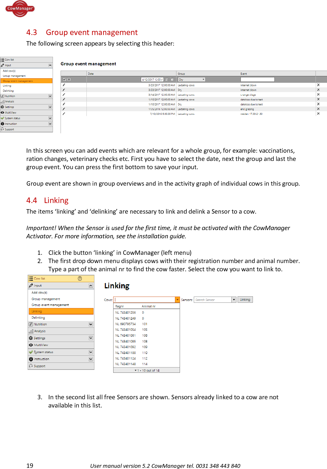  19 User manual version 5.2 CowManager tel. 0031 348 443 840  4.3  Group event management The following screen appears by selecting this header:  In this screen you can add events which are relevant for a whole group, for example: vaccinations, ration changes, veterinary checks etc. First you have to select the date, next the group and last the group event. You can press the first bottom to save your input.  Group event are shown in group overviews and in the activity graph of individual cows in this group. 4.4 Linking The items &lsquo;linking&rsquo; and &lsquo;delinking&rsquo; are necessary to link and delink a Sensor to a cow.    Important! When the Sensor is used for the first time, it must be activated with the CowManager Activator. For more information, see the installation guide.   1. Click the button &lsquo;linking&rsquo; in CowManager (left menu) 2. The first drop down menu displays cows with their registration number and animal number. Type a part of the animal nr to find the cow faster. Select the cow you want to link to.   3. In the second list all free Sensors are shown. Sensors already linked to a cow are not available in this list. 