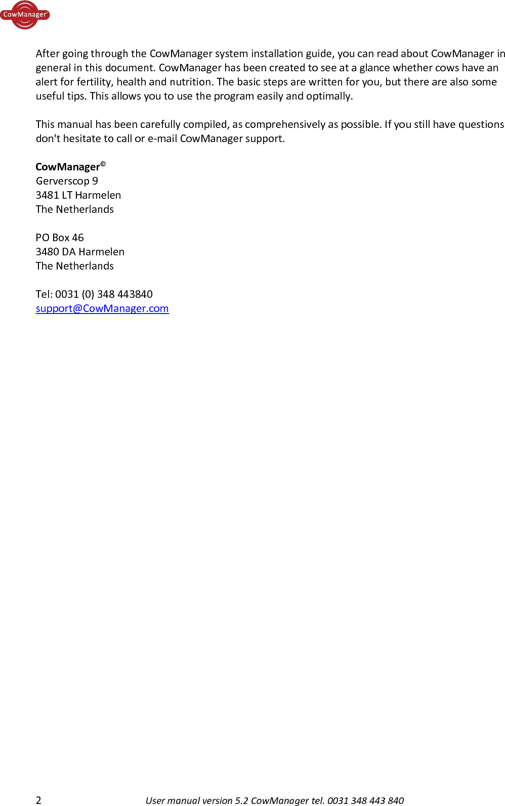  2  User manual version 5.2 CowManager tel. 0031 348 443 840  After going through the CowManager system installation guide, you can read about CowManager in general in this document. CowManager has been created to see at a glance whether cows have an alert for fertility, health and nutrition. The basic steps are written for you, but there are also some useful tips. This allows you to use the program easily and optimally.    This manual has been carefully compiled, as comprehensively as possible. If you still have questions don't hesitate to call or e-mail CowManager support.  CowManager&copy; Gerverscop 9 3481 LT Harmelen The Netherlands   PO Box 46 3480 DA Harmelen The Netherlands  Tel: 0031 (0) 348 443840 support@CowManager.com    