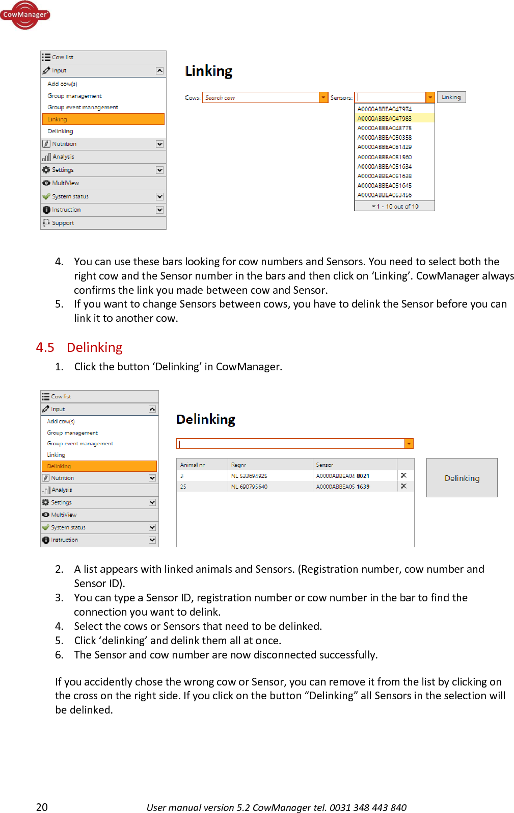  20 User manual version 5.2 CowManager tel. 0031 348 443 840    4. You can use these bars looking for cow numbers and Sensors. You need to select both the right cow and the Sensor number in the bars and then click on &lsquo;Linking&rsquo;. CowManager always confirms the link you made between cow and Sensor.  5. If you want to change Sensors between cows, you have to delink the Sensor before you can link it to another cow. 4.5 Delinking 1. Click the button &lsquo;Delinking&rsquo; in CowManager.    2. A list appears with linked animals and Sensors. (Registration number, cow number and Sensor ID). 3. You can type a Sensor ID, registration number or cow number in the bar to find the connection you want to delink.  4. Select the cows or Sensors that need to be delinked.  5. Click &lsquo;delinking&rsquo; and delink them all at once.  6. The Sensor and cow number are now disconnected successfully. If you accidently chose the wrong cow or Sensor, you can remove it from the list by clicking on the cross on the right side. If you click on the button &ldquo;Delinking&rdquo; all Sensors in the selection will be delinked.    