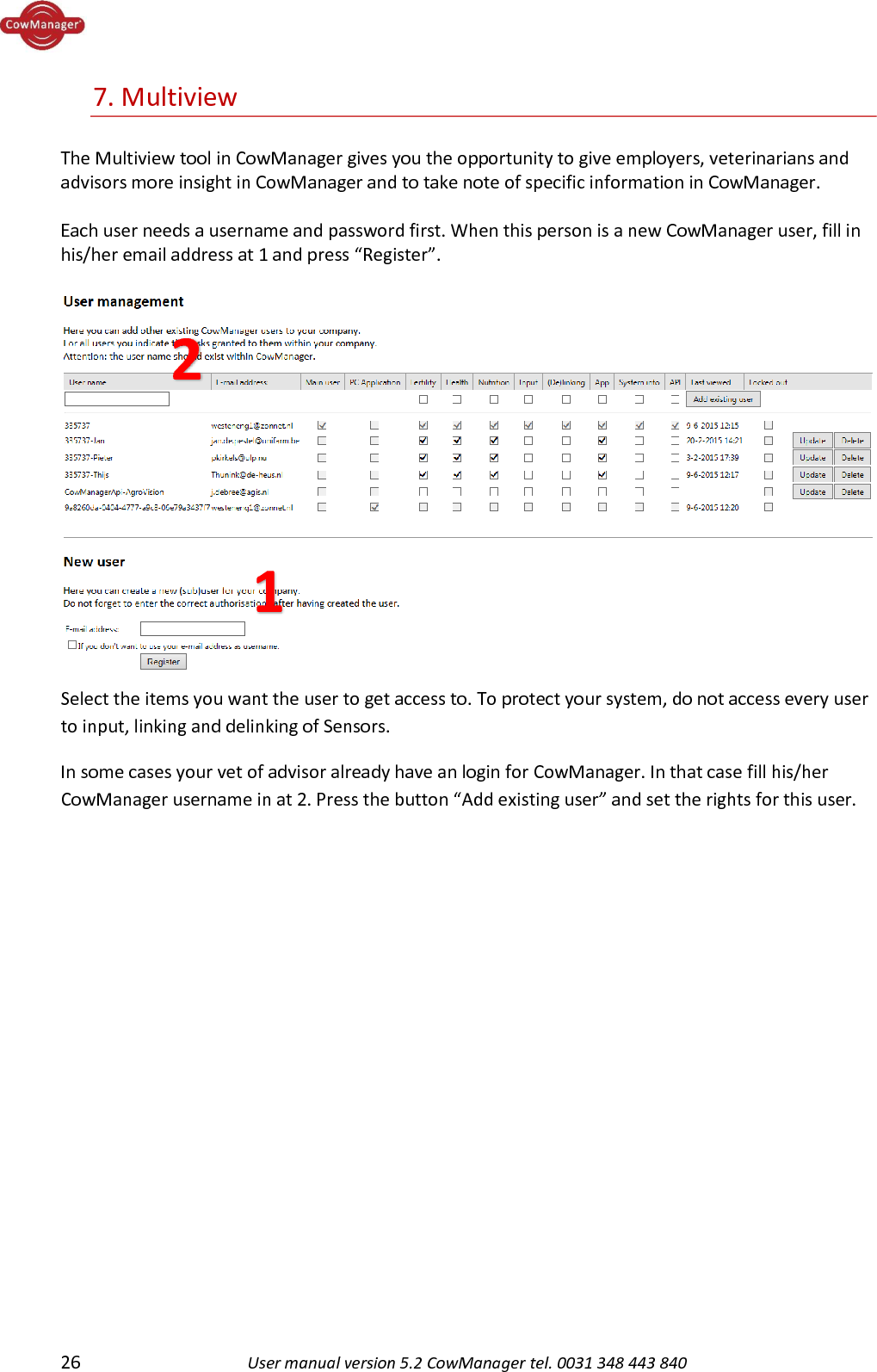  26 User manual version 5.2 CowManager tel. 0031 348 443 840  7. Multiview  The Multiview tool in CowManager gives you the opportunity to give employers, veterinarians and advisors more insight in CowManager and to take note of specific information in CowManager.  Each user needs a username and password first. When this person is a new CowManager user, fill in his/her email address at 1 and press &ldquo;Register&rdquo;.   Select the items you want the user to get access to. To protect your system, do not access every user to input, linking and delinking of Sensors. In some cases your vet of advisor already have an login for CowManager. In that case fill his/her CowManager username in at 2. Press the button &ldquo;Add existing user&rdquo; and set the rights for this user.            1 2 