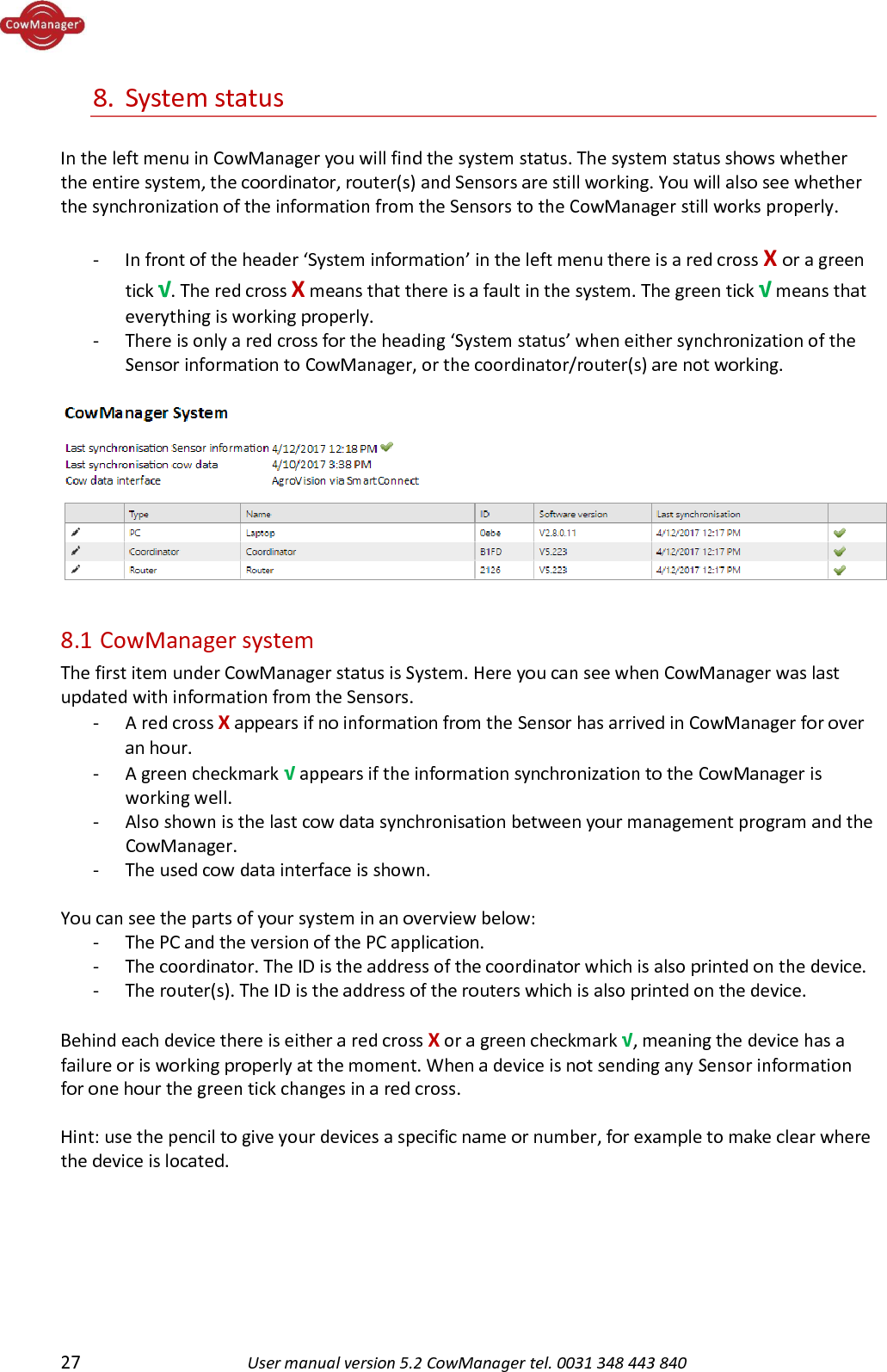 27 User manual version 5.2 CowManager tel. 0031 348 443 840  8. System status  In the left menu in CowManager you will find the system status. The system status shows whether the entire system, the coordinator, router(s) and Sensors are still working. You will also see whether the synchronization of the information from the Sensors to the CowManager still works properly.   - In front of the header &lsquo;System information&rsquo; in the left menu there is a red cross X or a green tick &radic;. The red cross X means that there is a fault in the system. The green tick &radic; means that everything is working properly.  - There is only a red cross for the heading &lsquo;System status&rsquo; when either synchronization of the Sensor information to CowManager, or the coordinator/router(s) are not working.    8.1  CowManager system The first item under CowManager status is System. Here you can see when CowManager was last updated with information from the Sensors. - A red cross X appears if no information from the Sensor has arrived in CowManager for over an hour. - A green checkmark &radic; appears if the information synchronization to the CowManager is working well.  - Also shown is the last cow data synchronisation between your management program and the CowManager.  - The used cow data interface is shown.  You can see the parts of your system in an overview below:  - The PC and the version of the PC application. - The coordinator. The ID is the address of the coordinator which is also printed on the device. - The router(s). The ID is the address of the routers which is also printed on the device.  Behind each device there is either a red cross X or a green checkmark &radic;, meaning the device has a failure or is working properly at the moment. When a device is not sending any Sensor information for one hour the green tick changes in a red cross.  Hint: use the pencil to give your devices a specific name or number, for example to make clear where the device is located.   