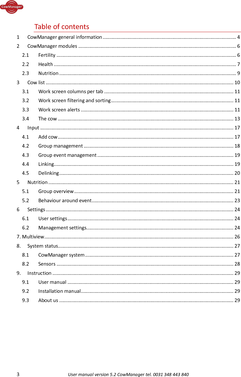  3  User manual version 5.2 CowManager tel. 0031 348 443 840  Table of contents 1  CowManager general information .................................................................................................. 4 2  CowManager modules .................................................................................................................... 6 2.1  Fertility .................................................................................................................................... 6 2.2  Health ...................................................................................................................................... 7 2.3  Nutrition .................................................................................................................................. 9 3  Cow list .......................................................................................................................................... 10 3.1  Work screen columns per tab ............................................................................................... 11 3.2  Work screen filtering and sorting .......................................................................................... 11 3.3  Work screen alerts ................................................................................................................ 11 3.4  The cow ................................................................................................................................. 13 4  Input .............................................................................................................................................. 17 4.1  Add cow ................................................................................................................................. 17 4.2  Group management .............................................................................................................. 18 4.3  Group event management .................................................................................................... 19 4.4  Linking.................................................................................................................................... 19 4.5  Delinking ................................................................................................................................ 20 5  Nutrition ........................................................................................................................................ 21 5.1  Group overview ..................................................................................................................... 21 5.2  Behaviour around event ........................................................................................................ 23 6  Settings .......................................................................................................................................... 24 6.1  User settings .......................................................................................................................... 24 6.2  Management settings ............................................................................................................ 24 7. Multiview ........................................................................................................................................... 26 8.  System status................................................................................................................................. 27 8.1  CowManager system ............................................................................................................. 27 8.2  Sensors .................................................................................................................................. 28 9.  Instruction ..................................................................................................................................... 29 9.1   User manual .......................................................................................................................... 29 9.2   Installation manual ................................................................................................................ 29 9.3    About us ................................................................................................................................ 29    