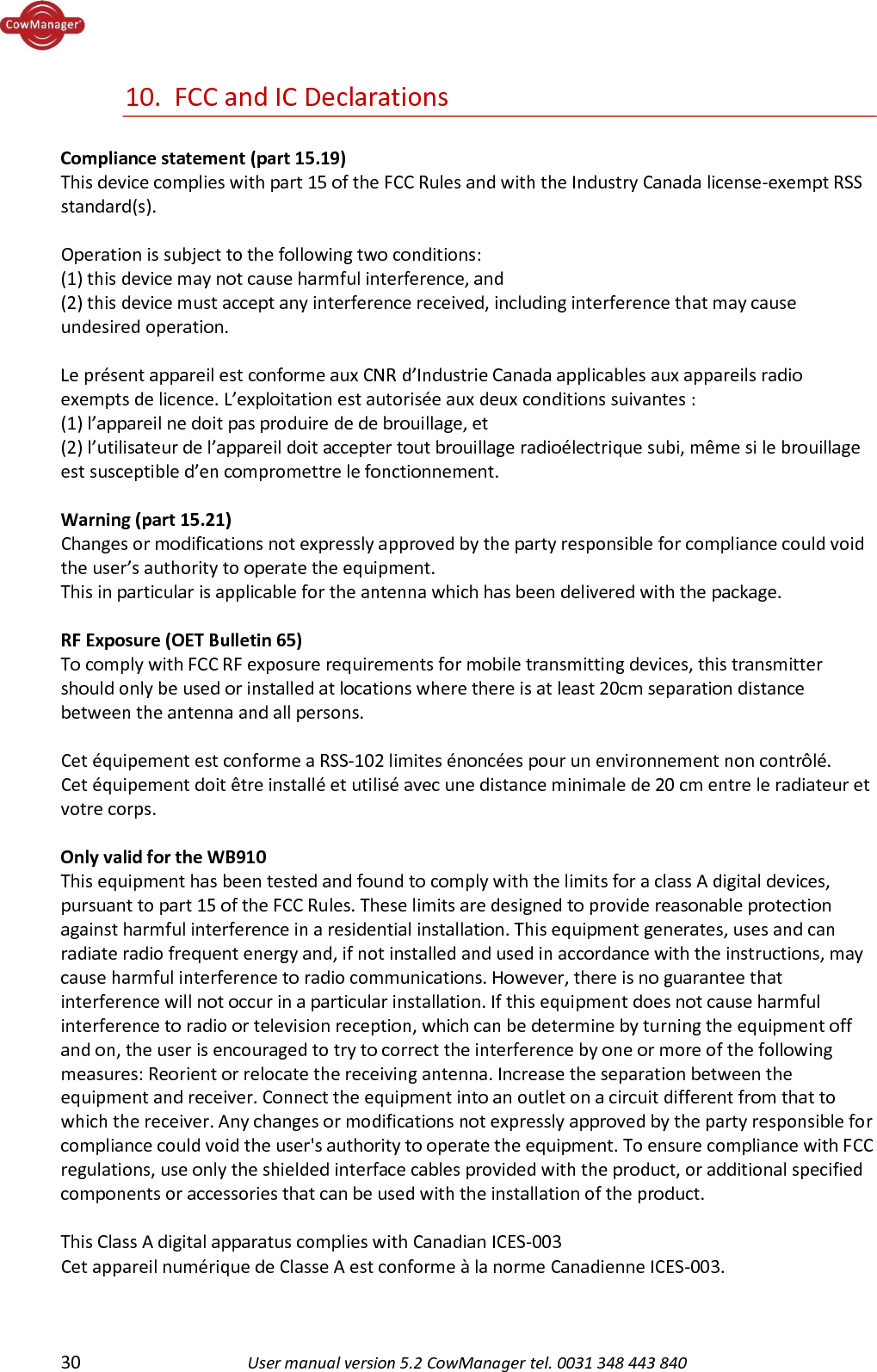  30 User manual version 5.2 CowManager tel. 0031 348 443 840  10.  FCC and IC Declarations  Compliance statement (part 15.19)  This device complies with part 15 of the FCC Rules and with the Industry Canada license-exempt RSS standard(s).  Operation is subject to the following two conditions: (1) this device may not cause harmful interference, and (2) this device must accept any interference received, including interference that may cause undesired operation.  Le pr&eacute;sent appareil est conforme aux CNR d&rsquo;Industrie Canada applicables aux appareils radio exempts de licence. L&rsquo;exploitation est autoris&eacute;e aux deux conditions suivantes : (1) l&rsquo;appareil ne doit pas produire de de brouillage, et (2) l&rsquo;utilisateur de l&rsquo;appareil doit accepter tout brouillage radio&eacute;lectrique subi, m&ecirc;me si le brouillage est susceptible d&rsquo;en compromettre le fonctionnement.   Warning (part 15.21) Changes or modifications not expressly approved by the party responsible for compliance could void the user&rsquo;s authority to operate the equipment. This in particular is applicable for the antenna which has been delivered with the package.   RF Exposure (OET Bulletin 65) To comply with FCC RF exposure requirements for mobile transmitting devices, this transmitter should only be used or installed at locations where there is at least 20cm separation distance between the antenna and all persons.  Cet &eacute;quipement est conforme a RSS-102 limites &eacute;nonc&eacute;es pour un environnement non contr&ocirc;l&eacute;.  Cet &eacute;quipement doit &ecirc;tre install&eacute; et utilis&eacute; avec une distance minimale de 20 cm entre le radiateur et votre corps.  Only valid for the WB910 This equipment has been tested and found to comply with the limits for a class A digital devices, pursuant to part 15 of the FCC Rules. These limits are designed to provide reasonable protection against harmful interference in a residential installation. This equipment generates, uses and can radiate radio frequent energy and, if not installed and used in accordance with the instructions, may cause harmful interference to radio communications. However, there is no guarantee that interference will not occur in a particular installation. If this equipment does not cause harmful interference to radio or television reception, which can be determine by turning the equipment off and on, the user is encouraged to try to correct the interference by one or more of the following measures: Reorient or relocate the receiving antenna. Increase the separation between the equipment and receiver. Connect the equipment into an outlet on a circuit different from that to which the receiver. Any changes or modifications not expressly approved by the party responsible for compliance could void the user's authority to operate the equipment. To ensure compliance with FCC regulations, use only the shielded interface cables provided with the product, or additional specified components or accessories that can be used with the installation of the product.  This Class A digital apparatus complies with Canadian ICES-003  Cet appareil num&eacute;rique de Classe A est conforme &agrave; la norme Canadienne ICES-003.   