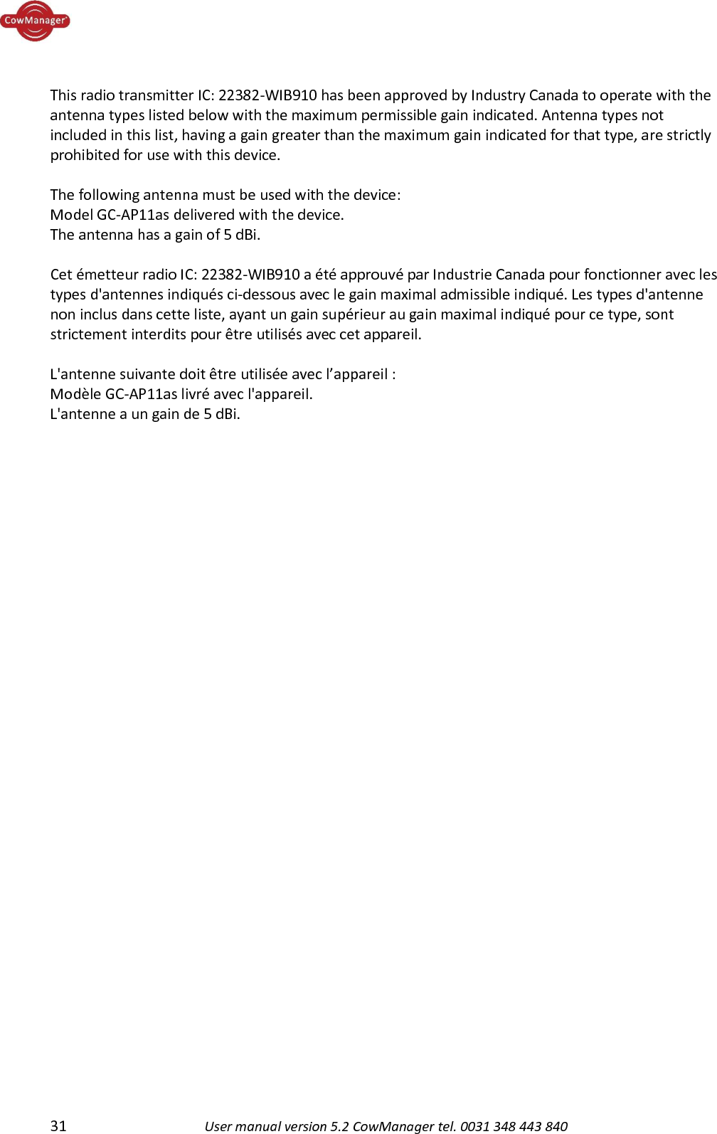  31 User manual version 5.2 CowManager tel. 0031 348 443 840   This radio transmitter IC: 22382-WIB910 has been approved by Industry Canada to operate with the antenna types listed below with the maximum permissible gain indicated. Antenna types not included in this list, having a gain greater than the maximum gain indicated for that type, are strictly prohibited for use with this device.  The following antenna must be used with the device:  Model GC-AP11as delivered with the device. The antenna has a gain of 5 dBi.  Cet &eacute;metteur radio IC: 22382-WIB910 a &eacute;t&eacute; approuv&eacute; par Industrie Canada pour fonctionner avec les types d'antennes indiqu&eacute;s ci-dessous avec le gain maximal admissible indiqu&eacute;. Les types d'antenne non inclus dans cette liste, ayant un gain sup&eacute;rieur au gain maximal indiqu&eacute; pour ce type, sont strictement interdits pour &ecirc;tre utilis&eacute;s avec cet appareil.  L'antenne suivante doit &ecirc;tre utilis&eacute;e avec l&rsquo;appareil : Mod&egrave;le GC-AP11as livr&eacute; avec l'appareil. L'antenne a un gain de 5 dBi.  