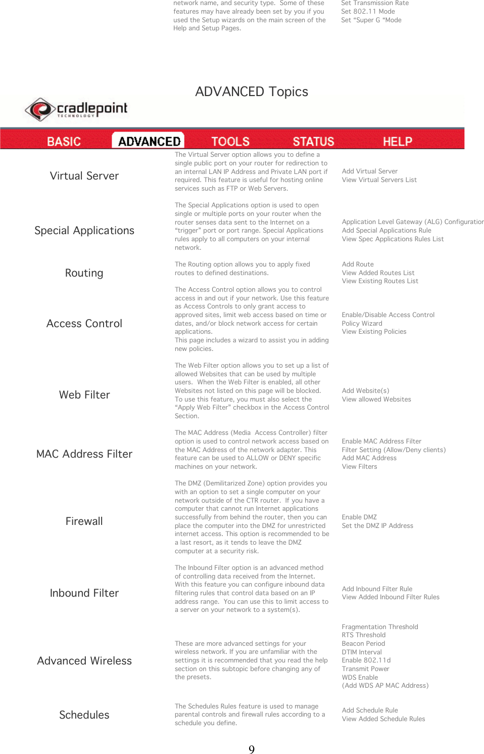  9 network name, and security type.  Some of these features may have already been set by you if you used the Setup wizards on the main screen of the Help and Setup Pages.  Set Transmission Rate Set 802.11 Mode Set “Super G “Mode    ADVANCED Topics    Virtual Server The Virtual Server option allows you to define a single public port on your router for redirection to an internal LAN IP Address and Private LAN port if required. This feature is useful for hosting online services such as FTP or Web Servers.  Add Virtual Server View Virtual Servers List Special Applications The Special Applications option is used to open single or multiple ports on your router when the router senses data sent to the Internet on a “trigger” port or port range. Special Applications rules apply to all computers on your internal network.  Application Level Gateway (ALG) Configuration Add Special Applications Rule View Spec Applications Rules List Routing The Routing option allows you to apply fixed routes to defined destinations.  Add Route View Added Routes List View Existing Routes List Access Control The Access Control option allows you to control access in and out if your network. Use this feature as Access Controls to only grant access to approved sites, limit web access based on time or dates, and/or block network access for certain applications. This page includes a wizard to assist you in adding new policies.  Enable/Disable Access Control Policy Wizard View Existing Policies Web Filter The Web Filter option allows you to set up a list of allowed Websites that can be used by multiple users.  When the Web Filter is enabled, all other Websites not listed on this page will be blocked.  To use this feature, you must also select the “Apply Web Filter” checkbox in the Access Control Section.  Add Website(s) View allowed Websites MAC Address Filter The MAC Address (Media  Access Controller) filter option is used to control network access based on the MAC Address of the network adapter. This feature can be used to ALLOW or DENY specific machines on your network.  Enable MAC Address Filter Filter Setting (Allow/Deny clients) Add MAC Address View Filters Firewall The DMZ (Demilitarized Zone) option provides you with an option to set a single computer on your network outside of the CTR router.  If you have a computer that cannot run Internet applications successfully from behind the router, then you can place the computer into the DMZ for unrestricted internet access. This option is recommended to be a last resort, as it tends to leave the DMZ computer at a security risk.    Enable DMZ Set the DMZ IP Address Inbound Filter The Inbound Filter option is an advanced method of controlling data received from the Internet. With this feature you can configure inbound data filtering rules that control data based on an IP address range.  You can use this to limit access to a server on your network to a system(s).  Add Inbound Filter Rule View Added Inbound Filter Rules Advanced Wireless These are more advanced settings for your wireless network. If you are unfamiliar with the settings it is recommended that you read the help section on this subtopic before changing any of the presets.   Fragmentation Threshold RTS Threshold Beacon Period DTIM Interval Enable 802.11d Transmit Power WDS Enable (Add WDS AP MAC Address)   Schedules The Schedules Rules feature is used to manage parental controls and firewall rules according to a schedule you define.  Add Schedule Rule View Added Schedule Rules  