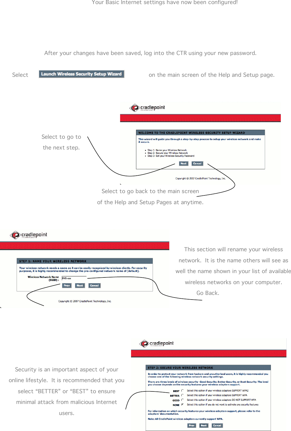  15                 Your Basic Internet settings have now been configured!     After your changes have been saved, log into the CTR using your new password.  Select  on the main screen of the Help and Setup page.        Select to go to the next step.    Select to go back to the main screen of the Help and Setup Pages at anytime.     This section will rename your wireless network.  It is the name others will see as well the name shown in your list of available wireless networks on your computer.   Go Back.       Security is an important aspect of your online lifestyle.  It is recommended that you select “BETTER” or “BEST” to ensure minimal attack from malicious Internet users. 