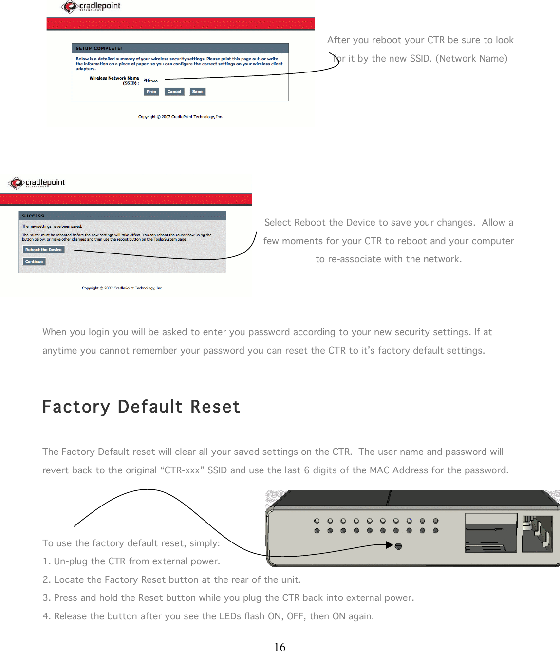  16       After you reboot your CTR be sure to look for it by the new SSID. (Network Name)         Select Reboot the Device to save your changes.  Allow a few moments for your CTR to reboot and your computer to re-associate with the network.     When you login you will be asked to enter you password according to your new security settings. If at anytime you cannot remember your password you can reset the CTR to it’s factory default settings.    Factory Default Reset  The Factory Default reset will clear all your saved settings on the CTR.  The user name and password will revert back to the original “CTR-xxx” SSID and use the last 6 digits of the MAC Address for the password.      To use the factory default reset, simply: 1. Un-plug the CTR from external power. 2. Locate the Factory Reset button at the rear of the unit.  3. Press and hold the Reset button while you plug the CTR back into external power. 4. Release the button after you see the LEDs flash ON, OFF, then ON again.   