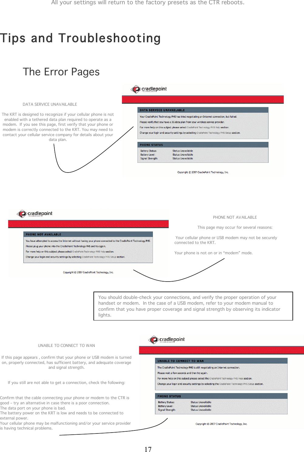  17 All your settings will return to the factory presets as the CTR reboots.   Tips and Troubleshooting  The Error Pages    DATA SERVICE UNAVAILABLE  The KRT is designed to recognize if your cellular phone is not enabled with a tethered data plan required to operate as a modem.  If you see this page, first verify that your phone or modem is correctly connected to the KRT. You may need to contact your cellular service company for details about your data plan.            PHONE NOT AVAILABLE  This page may occur for several reasons:   Your cellular phone or USB modem may not be securely connected to the KRT.  Your phone is not on or in “modem” mode.              UNABLE TO CONNECT TO WAN  If this page appears , confirm that your phone or USB modem is turned on, properly connected, has sufficient battery, and adequate coverage and signal strength.   If you still are not able to get a connection, check the following:     Confirm that the cable connecting your phone or modem to the CTR is good – try an alternative in case there is a poor connection. The data port on your phone is bad. The battery power on the KRT is low and needs to be connected to external power. Your cellular phone may be malfunctioning and/or your service provider is having technical problems.    You should double-check your connections, and verify the proper operation of your handset or modem.  In the case of a USB modem, refer to your modem manual to confirm that you have proper coverage and signal strength by observing its indicator lights.  
