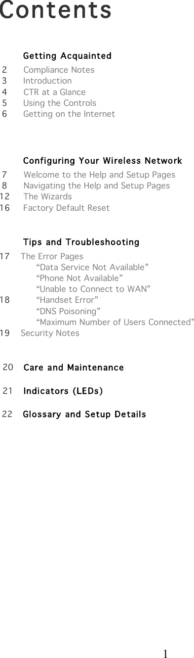  1    Contents           Getting Acquainted    2      Compliance Notes  3      Introduction  4      CTR at a Glance  5      Using the Controls  6      Getting on the Internet         Configuring Your Wi reless Network     7      Welcome to the Help and Setup Pages    8      Navigating the Help and Setup Pages   12     The Wizards 16     Factory Default Reset                 Tips and Troubleshooting   17    The Error Pages       “Data Service Not Available”       “Phone Not Available”       “Unable to Connect to WAN”   18      “Handset Error”       “DNS Poisoning”       “Maximum Number of Users Connected”   19    Security Notes    20   Care and Maintenance    21   Indicators (LEDs)    22   Glossary and Setup Details                