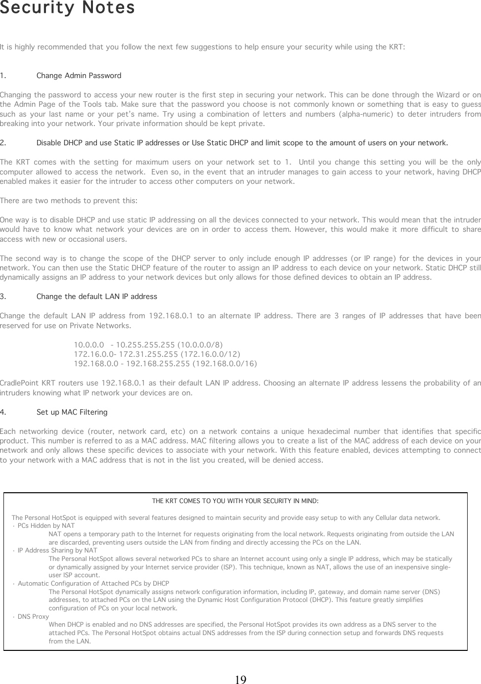  19    Security Notes   It is highly recommended that you follow the next few suggestions to help ensure your security while using the KRT:    1.  Change Admin Password  Changing the password to access your new router is the first step in securing your network. This can be done through the Wizard or on the Admin Page of the Tools tab. Make sure that the password you choose is not commonly known or something that is easy to guess such  as  your  last  name  or your  pet’s  name.  Try  using  a  combination  of  letters  and  numbers  (alpha-numeric)  to  deter  intruders  from breaking into your network. Your private information should be kept private.  2.  Disable DHCP and use Static IP addresses or Use Static DHCP and limit scope to the amount of users on your network.    The  KRT  comes  with  the  setting  for  maximum  users  on  your  network  set  to  1.    Until  you  change  this  setting  you  will  be  the  only computer allowed to access the network.  Even so, in the event that an intruder manages to gain access to your network, having DHCP enabled makes it easier for the intruder to access other computers on your network.   There are two methods to prevent this:  One way is to disable DHCP and use static IP addressing on all the devices connected to your network. This would mean that the intruder would  have  to  know what  network  your  devices  are  on in  order  to  access  them.  However,  this would  make  it  more  difficult  to  share access with new or occasional users.  The  second way  is to change  the scope of the DHCP server to  only  include enough  IP  addresses  (or IP  range) for  the devices in  your network. You can then use the Static DHCP feature of the router to assign an IP address to each device on your network. Static DHCP still dynamically assigns an IP address to your network devices but only allows for those defined devices to obtain an IP address.  3.   Change the default LAN IP address  Change  the  default  LAN  IP address  from  192.168.0.1  to  an  alternate  IP  address.  There  are  3 ranges  of  IP  addresses  that  have  been reserved for use on Private Networks.  10.0.0.0  - 10.255.255.255 (10.0.0.0/8) 172.16.0.0- 172.31.255.255 (172.16.0.0/12)  192.168.0.0 - 192.168.255.255 (192.168.0.0/16)  CradlePoint KRT routers use 192.168.0.1 as their default LAN IP address. Choosing an alternate IP address lessens the probability of an intruders knowing what IP network your devices are on.   4.   Set up MAC Filtering  Each  networking  device  (router,  network  card,  etc)  on  a  network  contains  a  unique  hexadecimal  number  that  identifies  that  specific product. This number is referred to as a MAC address. MAC filtering allows you to create a list of the MAC address of each device on your network and only allows these specific devices to associate with your network. With this feature enabled, devices attempting to connect to your network with a MAC address that is not in the list you created, will be denied access.        THE KRT COMES TO YOU WITH YOUR SECURITY IN MIND:  The Personal HotSpot is equipped with several features designed to maintain security and provide easy setup to with any Cellular data network. · PCs Hidden by NAT NAT opens a temporary path to the Internet for requests originating from the local network. Requests originating from outside the LAN are discarded, preventing users outside the LAN from finding and directly accessing the PCs on the LAN.  · IP Address Sharing by NAT The Personal HotSpot allows several networked PCs to share an Internet account using only a single IP address, which may be statically or dynamically assigned by your Internet service provider (ISP). This technique, known as NAT, allows the use of an inexpensive single-user ISP account.  · Automatic Configuration of Attached PCs by DHCP The Personal HotSpot dynamically assigns network configuration information, including IP, gateway, and domain name server (DNS) addresses, to attached PCs on the LAN using the Dynamic Host Configuration Protocol (DHCP). This feature greatly simplifies configuration of PCs on your local network.  · DNS Proxy When DHCP is enabled and no DNS addresses are specified, the Personal HotSpot provides its own address as a DNS server to the attached PCs. The Personal HotSpot obtains actual DNS addresses from the ISP during connection setup and forwards DNS requests from the LAN.            