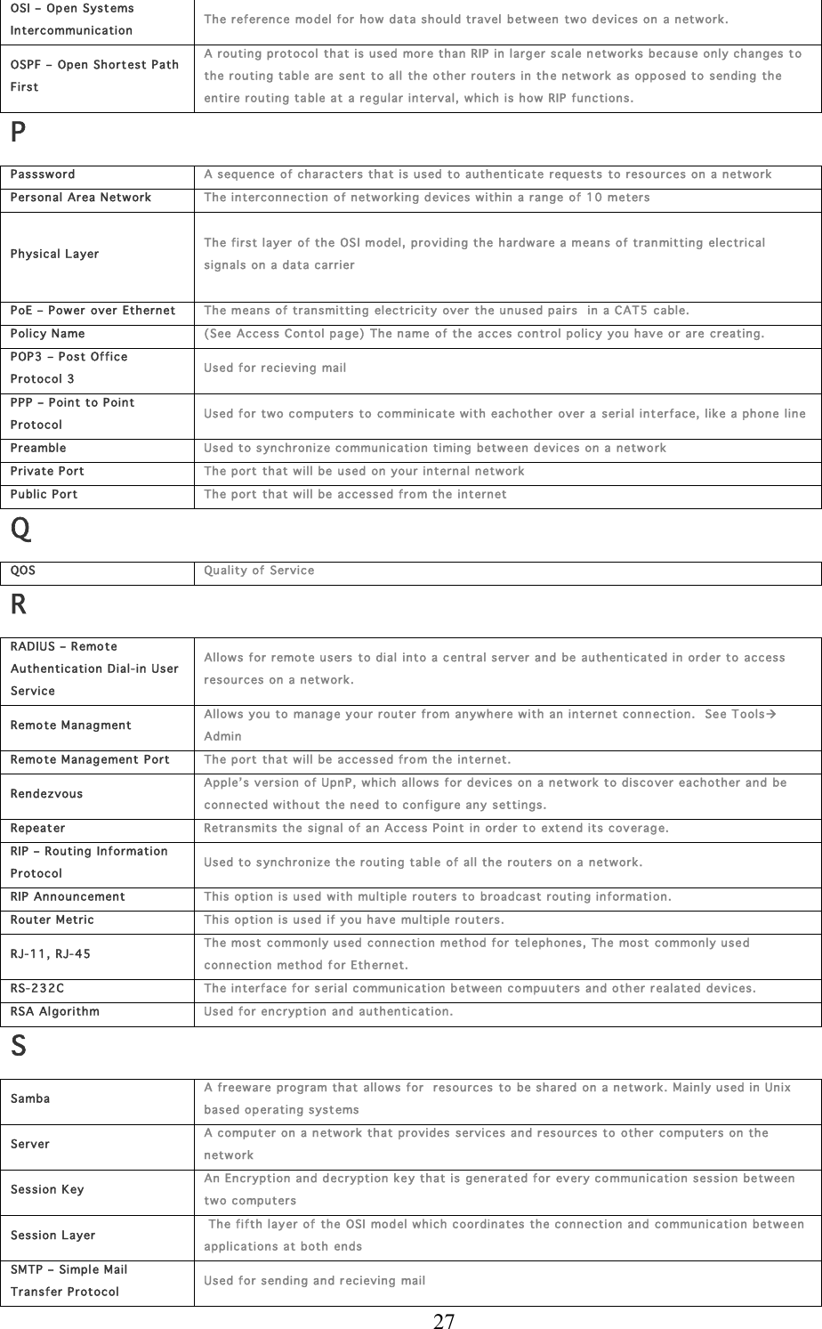  27 OSI –  Open Systems In tercommun ication Th e referen ce model for  how data should travel  b etw een two devices  on a network .  OSPF – Open Short est P ath First A routin g protocol  that is used mor e than RIP in larg er  scale n etworks because only c han ges to th e routin g tabl e are sent to all the o ther routers in the n etwork as opp osed to sending the entire routin g table at a regu lar interval,  w hich is how RIP functions. P Passs word A sequence  of ch aracters that is used to authenticate reques ts to resources  on a network  Per sonal Area N etwork Th e intercon nection of n etworking d evices w ithin  a range  of 10 meter s Physical L ayer  Th e first layer of the OSI model, pro viding the h ardware a means of tran mittin g elec trical sign als on a data c arrier  PoE – Power  over  Ether net Th e means of transmitting electricity over  the un used pairs   in a C AT5 cable. Policy N ame (See Access Con tol page) The name of the  acces control policy  you hav e or are creating.  POP 3 – Post Office Protocol 3   Used for recieving  mail PPP – Point to P oint Protocol Used for two compu ter s to  comminicate w ith eachother over a  serial interface, like a phone line Preamble Used to s yn chr onize c ommun ication timing between  d evices on a  networ k Private P ort Th e port th at will be used on  your internal network  Public Port Th e port th at will be accessed fro m th e internet Q QOS  Quality of Service R RADIUS – Remote Auth en tication Dial-in  U ser Service Allows for r emote users to dial  into a c entral server and  be auth en ticated in order to access resou rces on a netw ork. Remo te Managment Allows you to  manage your router  from anywhere with  an internet con n ection.   See Tools Admin Remo te Management  Port Th e port th at will be accessed fro m th e internet. Rendezvou s Apple’s ver sion of UpnP, which allows f or  devices on  a network to discover eachother and be connected w ithout the n eed  to configu re any settings. Repeater Retransmits  the signal of an Access Point in order t o extend its cover age.  RIP – Routing  Information Protocol Used to s yn chr onize the routin g table of all the  r outer s on  a  n etwor k. RIP Ann ouncement Th is option is u sed with multiple routers to  broadcast r outing information. Router Metr ic Th is option is u sed if you have multiple r out er s. RJ-1 1, RJ- 45 Th e most com mon ly used  connec tion method for tel ephones, The most commonly use d connection method for Eth ernet.  RS-232C Th e interface for serial commu nic ation between  c ompuuter s and oth er  r ealated devices. RSA Algorithm Used for encryption and authentication. S Samba  A freew are program that allows for  resour ces to  be shared  on a network. Mainly used in Unix based op erating systems Server A compu t er  on a network  that provides services and resourc es to other computers on th e network Session K ey An Encryption and d ecryption key that is generat ed for  ev ery commun ication session  between tw o c omputers Session L ayer  The fifth lay er  of  the OSI model w hich coordinates the con nection and commu nication between  applications at both ends SMTP  – Simpl e Mail Tr ansfer  P rotocol Used for sending and recieving mail 