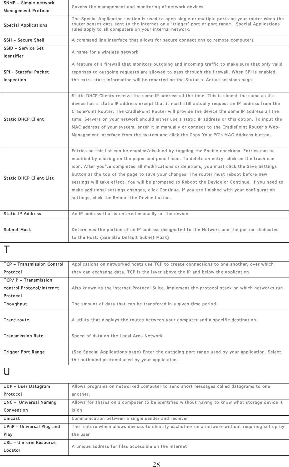  28 SNMP – Simple n etwor k Management Protocol Govens the managemen t and monitoring of network  devices Special Applications Th e Sp ecial Application sec tion is  used t o open single or multiple ports on  your r outer  w hen the  router  senses data sent to the  Internet on a ‘trigg er’ port or port range.  Spec ial Applications rules apply to  all computers on your internal network.   SSH –  Secure  Shell A command line interface that allow s for secure connection s to re mote  computers SSID – Service Set  Identifier A name for a wir eless network  SPI -  Stateful Packet In spec tion A feature of a firewall th at monitors out going and incoming traffic to  make s ure that on ly valid reponses to ou tgoin g requests ar e allowed to pass through the firewall. When SPI is en abled, th e extra state information will b e reported on the Status &gt;  Active  sessions page.   Static DHCP Client Static DHCP Clients receive th e same IP address all the time. This is almost the sa me as if a device h as a static IP address exce pt that  it  must still actually request  an IP addres s from the CradlePoint Router. The CradlePoint Router  w ill provide the devic e the same IP a ddress all th e time. Servers on  your network should eith er use a static  IP address or this option . To input the MAC address  of your system,  enter it in manually  or  c onnect to the Cr adleP oint Rou ter’s Web-Management int erface from the syst em and clic k the Copy  Your PC’s  MAC Address button.   Static DHCP Client L ist Entries on this list can be en abled/disabled b y toggling the Enable check box. Entries can  b e modified by c licking on  the paper and pencil icon. To del ete an entry, click on the trash can icon. After you’ ve compl eted all modif ications or deletions , you must click the Save Se ttings button at the top  of  the pa ge  to save your changes. The router must reboot before n ew  settings w ill take effect. You will be prompt ed to Reb oot  the Devic e or Continue. If you n eed to make additional s ettings changes, click  Continue. If you  are finished with your configur ation settings, click  the Reboot the De vice button.  Static IP Addr ess An IP address that is  enter ed manu ally on the devic e. Subn et Mask  Determines the portion  of an IP address designated to the Network and  the portion  d edicated to the Host. ( Se e also D efault  Subnet Mas k) T TCP – Transmission Con trol Protocol Applications on netw orked hosts use  TCP t o creat e connec tions to one  another, over which th ey can exc hange data. TCP is the layer a bov e the IP and below th e application. TCP/ IP – Transmission control Protocol/ Inter net Protocol Also known  as the Internet  P rotocol Su ite.  Implement the protocol  stack on w hic h network s run. Th oughput Th e amount of data that can be  transfer ed in a given  time  period. Tr ace r oute  A utility th at dis plays th e routes  between  your  c omputer and a spec ific destination.  Tr ansmiss ion Rate Speed  of data on th e Local Area N etwork Tr igger Port Range  (See Special Application s page)  Enter  the outgoing port range used by  your application.  Selec t  th e outbound pro tocol u sed by your application. U UDP – User Datagram Protocol Allows programs  on ne tworked computer to  send short messages called datagrams to one another.  UNC -   Universal Naming Convention Allows for s hares on a computer to b e identified without h aving to kn ow what storage device it is on Unicast Communication b etween a  single sender  and r eciever UPnP – Universal Plug and Play Th e feature which allows devices  to id entify each other on a  network without requiring set up  by  th e user URL – U niform Resource Locator A unique address for fil es accessible  on the internet 