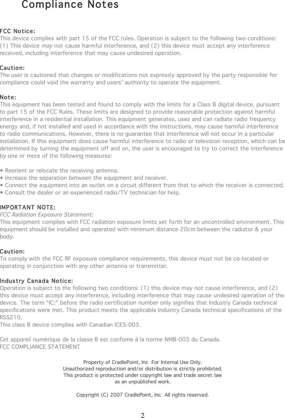  2  Compliance Notes     FCC No tice: This device complies with part 15 of the FCC rules. Operation is subject to the following two conditions: (1) This device may not cause harmful interference, and (2) this device must accept any interference received, including interference that may cause undesired operation.  Caution: The user is cautioned that changes or modifications not expressly approved by the party responsible for compliance could void the warranty and users’ authority to operate the equipment.  Note: This equipment has been tested and found to comply with the limits for a Class B digital device, pursuant to part 15 of the FCC Rules. These limits are designed to provide reasonable protection against harmful interference in a residential installation. This equipment generates, uses and can radiate radio frequency energy and, if not installed and used in accordance with the instructions, may cause harmful interference to radio communications. However, there is no guarantee that interference will not occur in a particular installation. If this equipment does cause harmful interference to radio or television reception, which can be determined by turning the equipment off and on, the user is encouraged to try to correct the interference by one or more of the following measures:  • Reorient or relocate the receiving antenna. • Increase the separation between the equipment and receiver. • Connect the equipment into an outlet on a circuit different from that to which the receiver is connected. • Consult the dealer or an experienced radio/TV technician for help.  IMPORTANT NOTE: FCC Radiation Exposure Statement: This equipment complies with FCC radiation exposure limits set forth for an uncontrolled environment. This equipment should be installed and operated with minimum distance 20cm between the radiator &amp; your body.  Caution: To comply with the FCC RF exposure compliance requirements, this device must not be co-located or operating in conjunction with any other antenna or transmitter.  Industry Canada Notic e: Operation is subject to the following two conditions: (1) this device may not cause interference, and (2) this device must accept any interference, including interference that may cause undesired operation of the device. The term “IC:” before the radio certification number only signifies that Industry Canada technical specifications were met. This product meets the applicable Industry Canada technical specifications of the RSS210. This class B device complies with Canadian ICES-003.  Cet appareil numérique de la classe B est confome à la norme NMB-003 du Canada. FCC COMPLIANCE STATEMENT  Property of CradlePoint, Inc  For Internal Use Only. Unauthorized reproduction and/or distribution is strictly prohibited. This product is protected under copyright law and trade secret law as an unpublished work.  Copyright (C) 2007 CradlePoint, Inc  All rights reserved. 