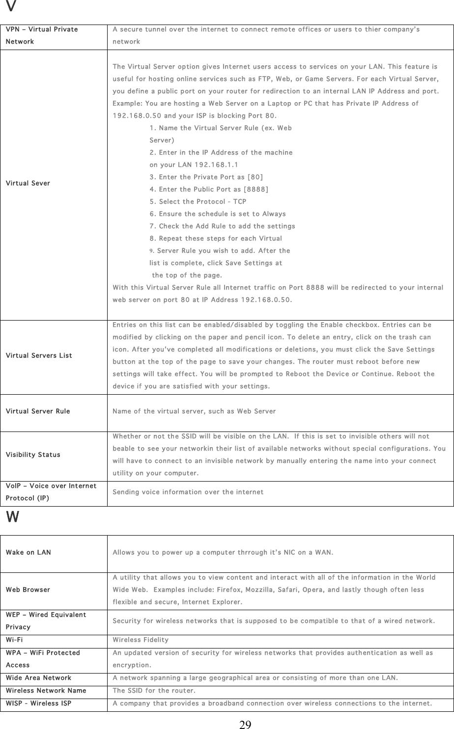  29 V VPN – Virtu al Private Network A secure tunnel over th e internet  to connect  r emote  offices or users to thier  c ompany’s network Virtual Sever  Th e Virtual Server op tion gives Int ernet users access to  services on your L AN. This feature is useful for hostin g online services such as FTP,  W eb,  or Game Servers. For  each Virtual Server, you define a public p ort on  your r outer f or  r edir ection  t o an internal L AN IP  Address and port.  Example: You are hosting a  Web Server on a  Laptop or PC that has Private IP Address of 192.168.0. 50 and you r ISP is block ing Port 80. 1. Name the Vir tual Server Rule ( ex. Web  Server) 2. En ter in the IP Addr ess of the  machine  on your LAN 19 2.1 68.1.1 3. En ter the Private Port as  [80] 4. En ter the Public  P ort as [8888] 5. Select th e Pr otocol - T CP 6. En sur e the schedule is s et t o Always 7. Chec k the Add Ru le to add the  settings   8. Repeat these steps for each Virtu al  9.  Server  Rule  you w ish to add.  After the  list is c omple te,  c lick Save Se ttings at  the top of th e  page.  With this Virtual Server Rule all  Internet traffic on Port 88 88 will be red irected t o your inter nal web serv er on port  80 at IP Address 192.168.0.50.  Virtual Servers List Entries on this list can be en abled/disabled b y toggling the Enable check box. Entries can  b e modified by c licking on  the paper and pencil icon. To del ete an entry, click on the trash can icon. After you’ ve compl eted all modif ications or deletions , you must click the Save Se ttings button at the top  of  the pa ge  to save your changes. The router must reboot before n ew  settings w ill take effect. You will be prompt ed to Reb oot  the Devic e or Continue. Reb oot the device if  you are  satisfied w ith you r settin gs. Virtual Server  Rule  Name of  the virtual s erver, such as W eb Server  Visibility Statu s Whether or not the SSID will be visible  on th e LAN.   If  this is set to invisible oth er s will not beable to see y our network in their list of availabl e networks withou t s pecial configurations. You will have to conn ect  to an invisible n etwork by manually entering the na me into your con nect utility on you r computer.  VoIP – Voice over Int ernet Protocol (IP) Sending voice information over the internet W Wake on  L AN  Allows you to  power up a computer  thrrough it’s NIC  on a WAN.  Web Browser A utility th at allows you  to view  content and interact with all of th e information in the  Wor ld Wide Web.  E xamples include: Firefox,  Mozzilla, Safari, Opera,  and lastly thou gh of ten less flexible and secure, Internet Explorer.  WEP  – Wir ed Equ ivalen t Privacy Security for wireless n etwor ks that is supposed t o b e c ompatible t o th a t of a wir ed  network. Wi-Fi  Wireles s Fidelity WPA – WiFi Protected  Access An updated version  of security for w ireless networks that provides authentication as well as encryption . Wide Area  N etwor k A network s panning a lar ge geographical area or consisting of more  than one L AN. Wireles s Network Name Th e SSID for  the router. WISP  -  Wireles s ISP A company that provides a br oadband c onnection o ver  w ireless  c onnections to the internet.  