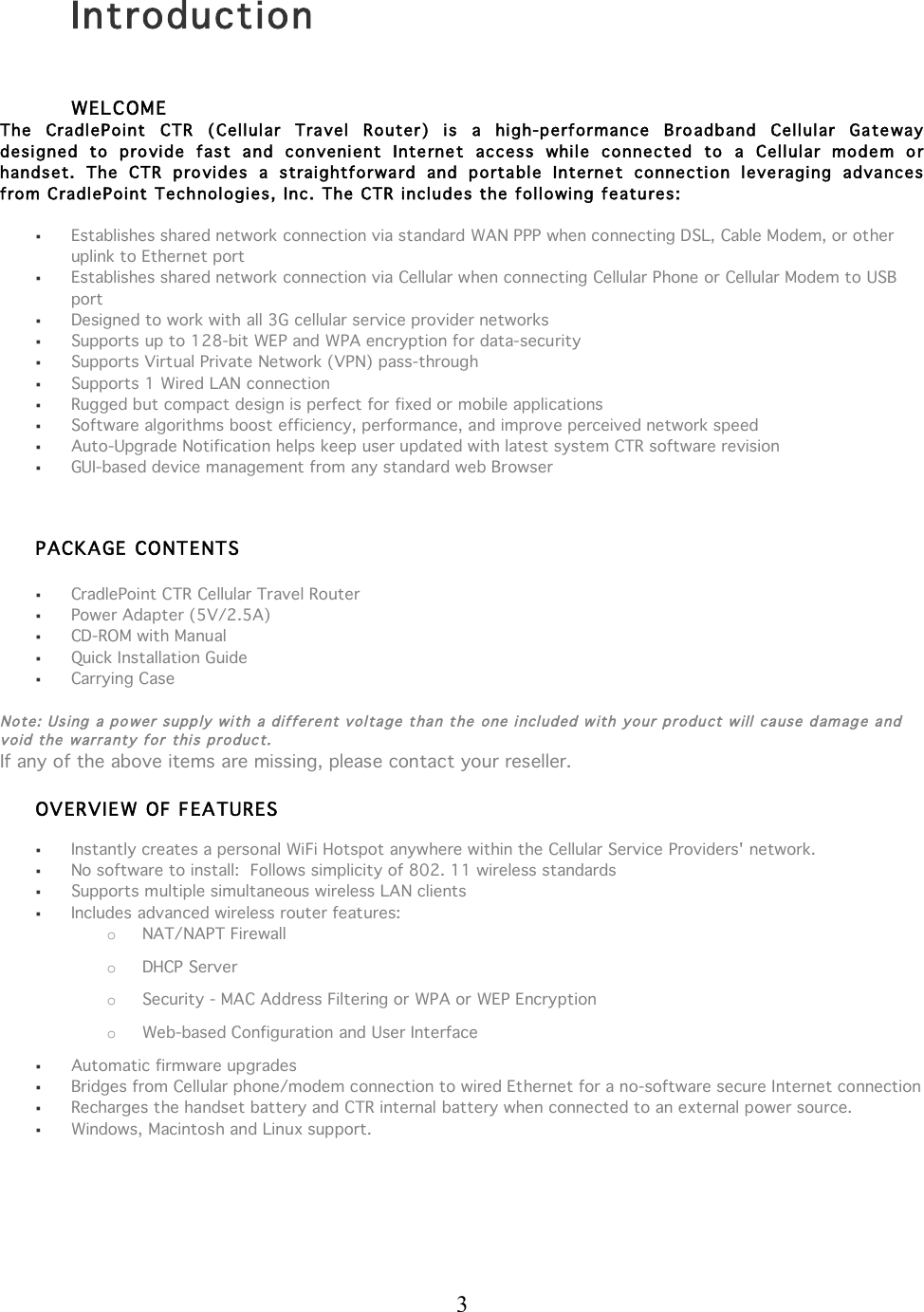  3   Introduction  WELCOME The  CradlePoint  CTR  (Cellular  Travel  Router)  is  a  high-performance  Bro adband  Cellular  Ga te way  designed  to  provide  fast  a nd  convenient  Internet  access  while  connected  to  a  Cellular  modem  o r handset.  The  CTR  provides  a  straightforward  and  portable  Interne t  connection  leveragi ng  advances  from C radlePoint Technologies, Inc. The CTR includes the following features:    Establishes shared network connection via standard WAN PPP when connecting DSL, Cable Modem, or other uplink to Ethernet port  Establishes shared network connection via Cellular when connecting Cellular Phone or Cellular Modem to USB port  Designed to work with all 3G cellular service provider networks  Supports up to 128-bit WEP and WPA encryption for data-security  Supports Virtual Private Network (VPN) pass-through  Supports 1 Wired LAN connection   Rugged but compact design is perfect for fixed or mobile applications   Software algorithms boost efficiency, performance, and improve perceived network speed  Auto-Upgrade Notification helps keep user updated with latest system CTR software revision  GUI-based device management from any standard web Browser  PACKA GE CONTENTS      CradlePoint CTR Cellular Travel Router  Power Adapter (5V/2.5A)  CD-ROM with Manual  Quick Installation Guide  Carrying Case  Note: Using  a po wer supp ly wi th a different voltage t han t he one i ncluded w ith your product will ca use damag e and void the warranty for thi s product. If any of the above items are missing, please contact your reseller.  OVERVIEW OF FEATURES   Instantly creates a personal WiFi Hotspot anywhere within the Cellular Service Providers&apos; network.  No software to install:  Follows simplicity of 802. 11 wireless standards   Supports multiple simultaneous wireless LAN clients   Includes advanced wireless router features: o NAT/NAPT Firewall o DHCP Server  o Security - MAC Address Filtering or WPA or WEP Encryption o Web-based Configuration and User Interface  Automatic firmware upgrades   Bridges from Cellular phone/modem connection to wired Ethernet for a no-software secure Internet connection  Recharges the handset battery and CTR internal battery when connected to an external power source.  Windows, Macintosh and Linux support.    