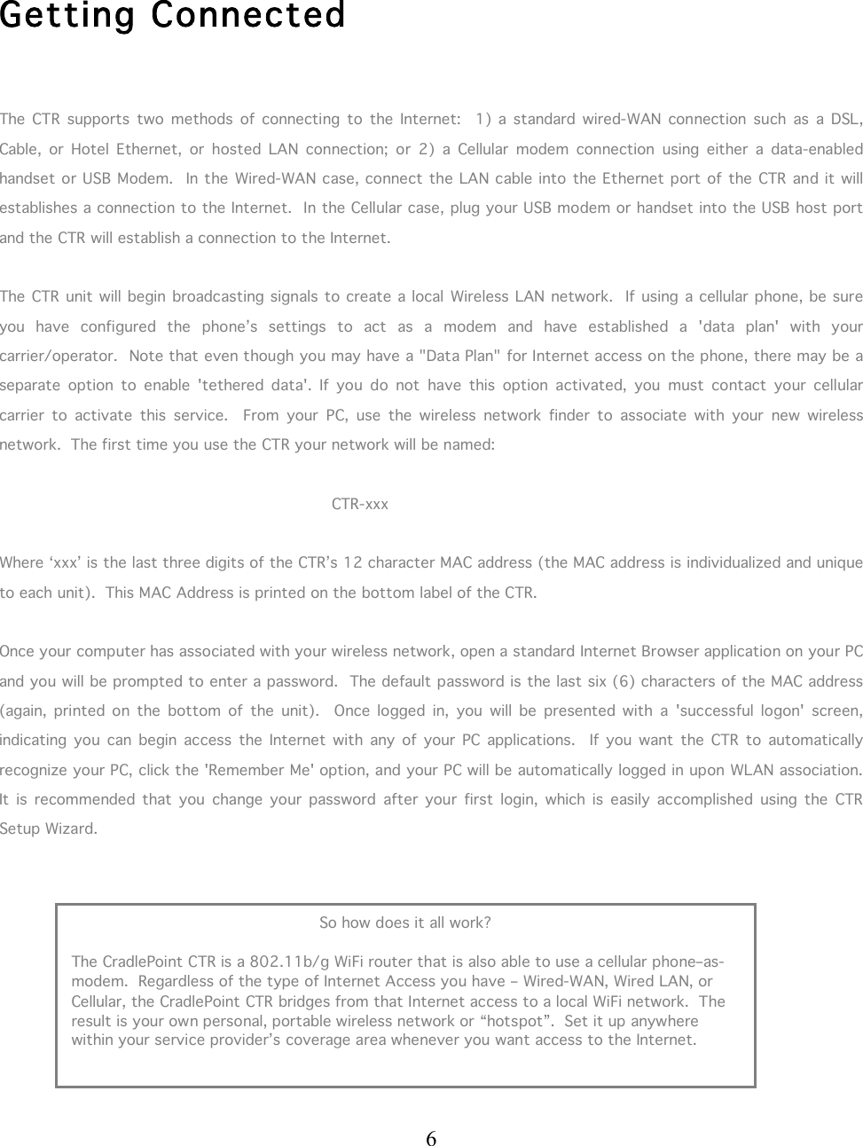  6      Getting Connected  The  CTR  supports  two  methods  of  connecting  to  the  Internet:    1)  a  standard  wired-WAN  connection  such  as  a  DSL, Cable,  or  Hotel  Ethernet,  or  hosted  LAN  connection;  or  2)  a  Cellular  modem  connection  using  either  a  data-enabled handset or USB Modem.   In the  Wired-WAN case, connect the LAN cable into the Ethernet port of the  CTR and it will establishes a connection to the Internet.  In the Cellular case, plug your USB modem or handset into the USB host port and the CTR will establish a connection to the Internet.   The CTR unit will begin broadcasting signals to create a local  Wireless LAN network.  If  using a cellular phone, be sure you  have  configured  the  phone’s  settings  to  act  as  a  modem  and  have  established  a  &apos;data  plan&apos;  with  your carrier/operator.  Note that even though you may have a &quot;Data Plan&quot; for Internet access on the phone, there may be a separate  option  to  enable  &apos;tethered  data&apos;.  If  you  do  not  have  this  option  activated,  you  must  contact  your  cellular carrier  to  activate  this  service.    From  your  PC,  use  the  wireless  network  finder  to  associate  with  your  new  wireless network.  The first time you use the CTR your network will be named:            CTR-xxx  Where ‘xxx’ is the last three digits of the CTR’s 12 character MAC address (the MAC address is individualized and unique to each unit).  This MAC Address is printed on the bottom label of the CTR.  Once your computer has associated with your wireless network, open a standard Internet Browser application on your PC and you will be prompted to enter a password.  The default password is the last six (6) characters of the MAC address (again,  printed  on  the  bottom  of  the  unit).    Once  logged  in,  you  will  be  presented  with  a  &apos;successful  logon&apos;  screen, indicating  you  can  begin  access  the  Internet  with  any  of  your  PC applications.    If  you  want  the  CTR  to  automatically recognize your PC, click the &apos;Remember Me&apos; option, and your PC will be automatically logged in upon WLAN association.  It  is  recommended  that  you  change  your  password  after  your  first  login,  which  is  easily  accomplished  using  the  CTR Setup Wizard.          So how does it all work?  The CradlePoint CTR is a 802.11b/g WiFi router that is also able to use a cellular phone–as-modem.  Regardless of the type of Internet Access you have – Wired-WAN, Wired LAN, or Cellular, the CradlePoint CTR bridges from that Internet access to a local WiFi network.  The result is your own personal, portable wireless network or “hotspot”.  Set it up anywhere within your service provider’s coverage area whenever you want access to the Internet. 