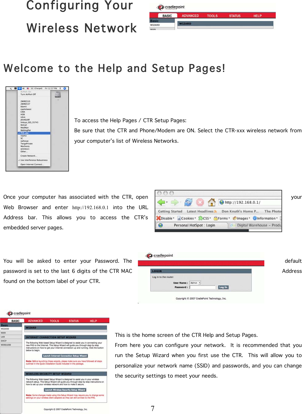  7    Configuring Your  Wireless Network  Welcome to the Help and Setup Pages!   To access the Help Pages / CTR Setup Pages: Be sure that the CTR and Phone/Modem are ON. Select the CTR-xxx wireless network from your computer’s list of Wireless Networks.       Once  your  computer  has  associated  with  the  CTR,  open  your Web  Browser  and  enter  http://192.168.0.1  into  the  URL Address  bar.  This  allows  you  to  access  the  CTR’s embedded server pages.    You  will  be  asked  to  enter  your  Password.  The  default password is set to the last 6 digits of the CTR MAC  Address found on the bottom label of your CTR.     This is the home screen of the CTR Help and Setup Pages. From  here  you  can  configure  your  network.    It  is  recommended  that  you run  the  Setup  Wizard  when  you  first  use  the  CTR.  This  will  allow  you  to personalize your network name (SSID) and passwords, and you can change the security settings to meet your needs.  