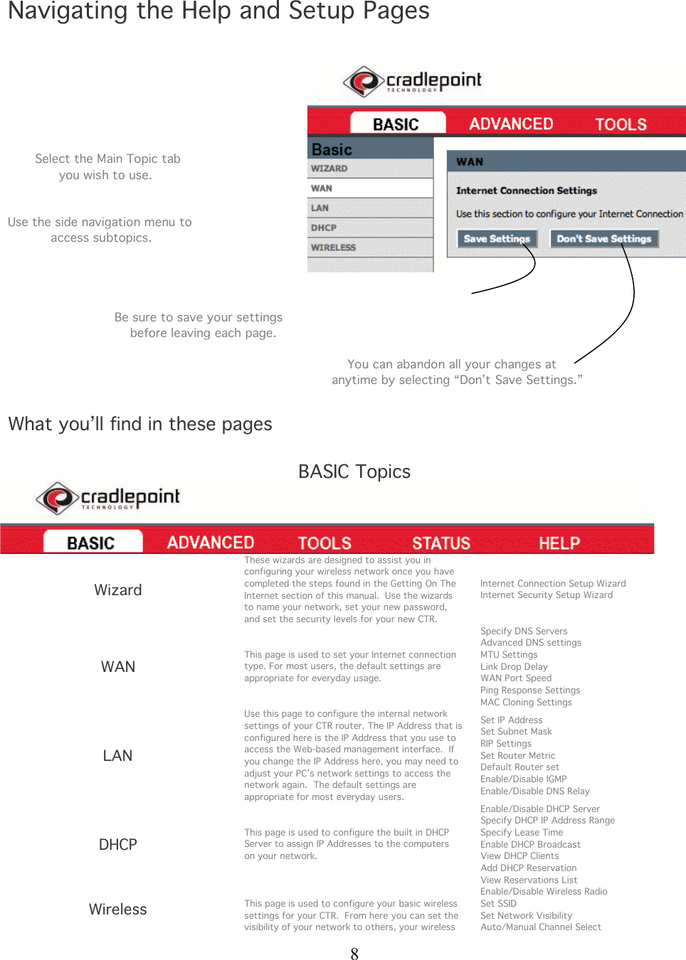  8   Navigating the Help and Setup Pages              Select the Main Topic tab               you wish to use.   Use the side navigation menu to             access subtopics.     Be sure to save your settings     before leaving each page.           You can abandon all your changes at    anytime by selecting “Don’t Save Settings.”  What you’ll find in these pages  BASIC Topics    Wizard These wizards are designed to assist you in configuring your wireless network once you have completed the steps found in the Getting On The Internet section of this manual.  Use the wizards to name your network, set your new password, and set the security levels for your new CTR. Internet Connection Setup Wizard Internet Security Setup Wizard WAN This page is used to set your Internet connection type. For most users, the default settings are appropriate for everyday usage. Specify DNS Servers Advanced DNS settings MTU Settings Link Drop Delay WAN Port Speed Ping Response Settings MAC Cloning Settings LAN Use this page to configure the internal network settings of your CTR router. The IP Address that is configured here is the IP Address that you use to access the Web-based management interface.  If you change the IP Address here, you may need to adjust your PC’s network settings to access the network again.  The default settings are appropriate for most everyday users. Set IP Address Set Subnet Mask RIP Settings Set Router Metric Default Router set Enable/Disable IGMP Enable/Disable DNS Relay DHCP This page is used to configure the built in DHCP Server to assign IP Addresses to the computers  on your network.   Enable/Disable DHCP Server Specify DHCP IP Address Range Specify Lease Time Enable DHCP Broadcast View DHCP Clients Add DHCP Reservation View Reservations List Wireless  This page is used to configure your basic wireless settings for your CTR.  From here you can set the visibility of your network to others, your wireless Enable/Disable Wireless Radio Set SSID Set Network Visibility Auto/Manual Channel Select 