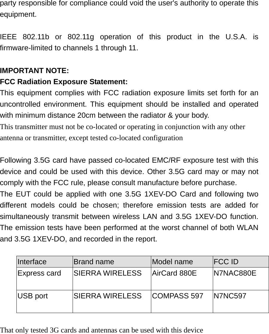 party responsible for compliance could void the user&apos;s authority to operate this equipment.  IEEE 802.11b or 802.11g operation of this product in the U.S.A. is firmware-limited to channels 1 through 11.  IMPORTANT NOTE: FCC Radiation Exposure Statement: This equipment complies with FCC radiation exposure limits set forth for an uncontrolled environment. This equipment should be installed and operated with minimum distance 20cm between the radiator &amp; your body. This transmitter must not be co-located or operating in conjunction with any other antenna or transmitter, except tested co-located configuration  Following 3.5G card have passed co-located EMC/RF exposure test with this device and could be used with this device. Other 3.5G card may or may not comply with the FCC rule, please consult manufacture before purchase. The EUT could be applied with one 3.5G 1XEV-DO Card and following two different models could be chosen; therefore emission tests are added for simultaneously transmit between wireless LAN and 3.5G 1XEV-DO function. The emission tests have been performed at the worst channel of both WLAN and 3.5G 1XEV-DO, and recorded in the report.  Interface  Brand name  Model name  FCC ID Express card  SIERRA WIRELESS  AirCard 880E  N7NAC880E  USB port  SIERRA WIRELESS  COMPASS 597  N7NC597   That only tested 3G cards and antennas can be used with this device  