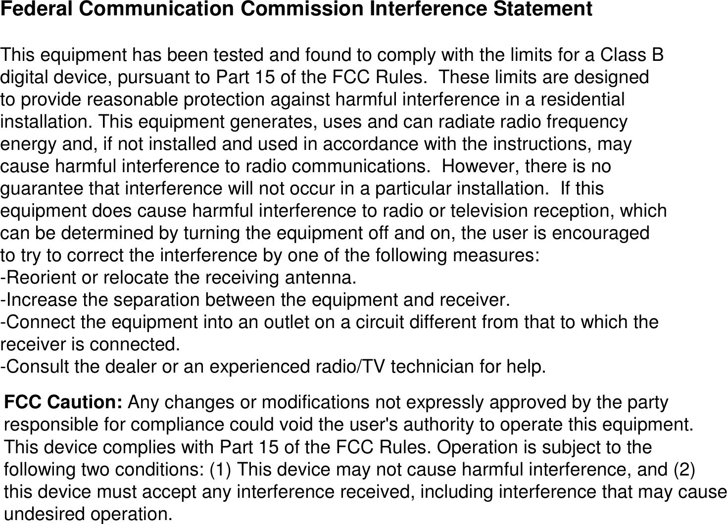 Federal Communication Commission Interference StatementThis equipment has been tested and found to comply with the limits for a Class B digital device, pursuant to Part 15 of the FCC Rules.  These limits are designed to provide reasonable protection against harmful interference ina residential installation. This equipment generates, uses and can radiate radio frequency energy and, if not installed and used in accordance with the instructions, may cause harmful interference to radio communications.  However, there is no guarantee that interference will not occur in a particular installation.  If this equipment does cause harmful interference to radio or televisionreception, which can be determined by turning the equipment off and on, the user is encouraged to try to correct the interference by one of the following measures:-Reorient or relocate the receiving antenna.-Increase the separation between the equipment and receiver.-Connect the equipment into an outlet on a circuit different fromthat to which the receiver is connected.-Consult the dealer or an experienced radio/TV technician for help.FCC Caution: Any changes or modifications not expressly approved by the party responsible for compliance could void the user&apos;s authority to operate this equipment.This device complies with Part 15 of the FCC Rules. Operation issubject to the following two conditions: (1) This device may not cause harmful interference, and (2) this device must accept any interference received, including interference that may cause undesired operation.
