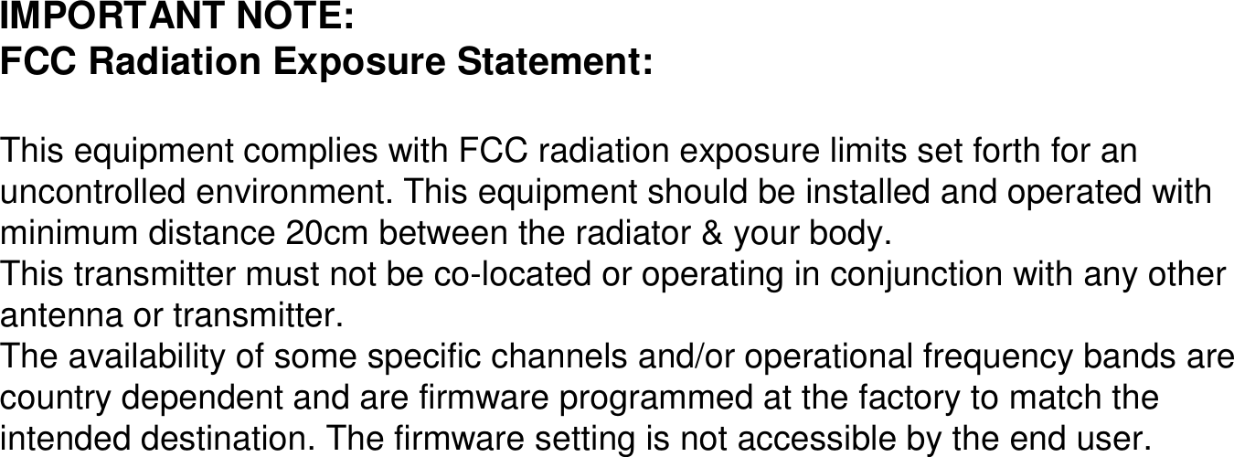 IMPORTANT NOTE:FCC Radiation Exposure Statement:This equipment complies with FCC radiation exposure limits set forth for an uncontrolled environment. This equipment should be installed andoperated with minimum distance 20cm between the radiator &amp; your body.This transmitter must not be co-located or operating in conjunction with any other antenna or transmitter.The availability of some specific channels and/or operational frequency bands are country dependent and are firmware programmed at the factory to match the intended destination. The firmware setting is not accessible by the end user.