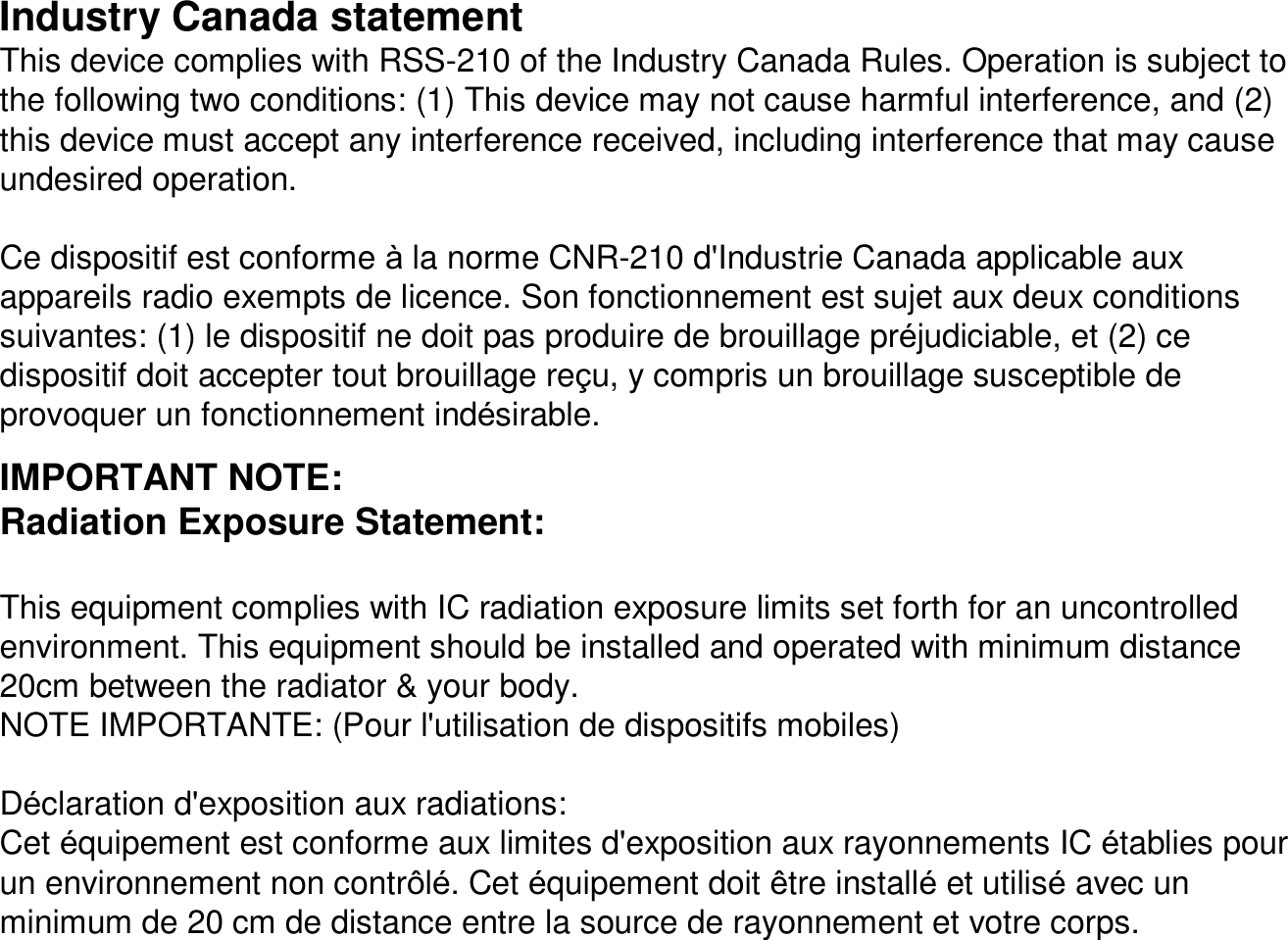 Industry Canada statementThis device complies with RSS-210 of the Industry Canada Rules. Operation is subject to the following two conditions: (1) This device may not cause harmful interference, and (2) this device must accept any interference received, including interference that may cause undesired operation.Ce dispositif est conforme àla norme CNR-210 d&apos;Industrie Canada applicable aux appareils radio exempts de licence. Son fonctionnement est sujetaux deux conditions suivantes: (1) le dispositif ne doit pas produire de brouillage préjudiciable, et (2) ce dispositif doit accepter tout brouillage reçu, y compris un brouillage susceptible de provoquer un fonctionnement indésirable.IMPORTANT NOTE:Radiation Exposure Statement:This equipment complies with IC radiation exposure limits set forth for an uncontrolled environment. This equipment should be installed and operated with minimum distance 20cm between the radiator &amp; your body.NOTE IMPORTANTE: (Pour l&apos;utilisation de dispositifs mobiles)Déclaration d&apos;exposition aux radiations:Cet équipement est conforme aux limites d&apos;exposition aux rayonnementsIC établies pour un environnement non contrôlé. Cet équipement doit être installéet utiliséavec un minimum de 20 cm de distance entre la source de rayonnement et votre corps.