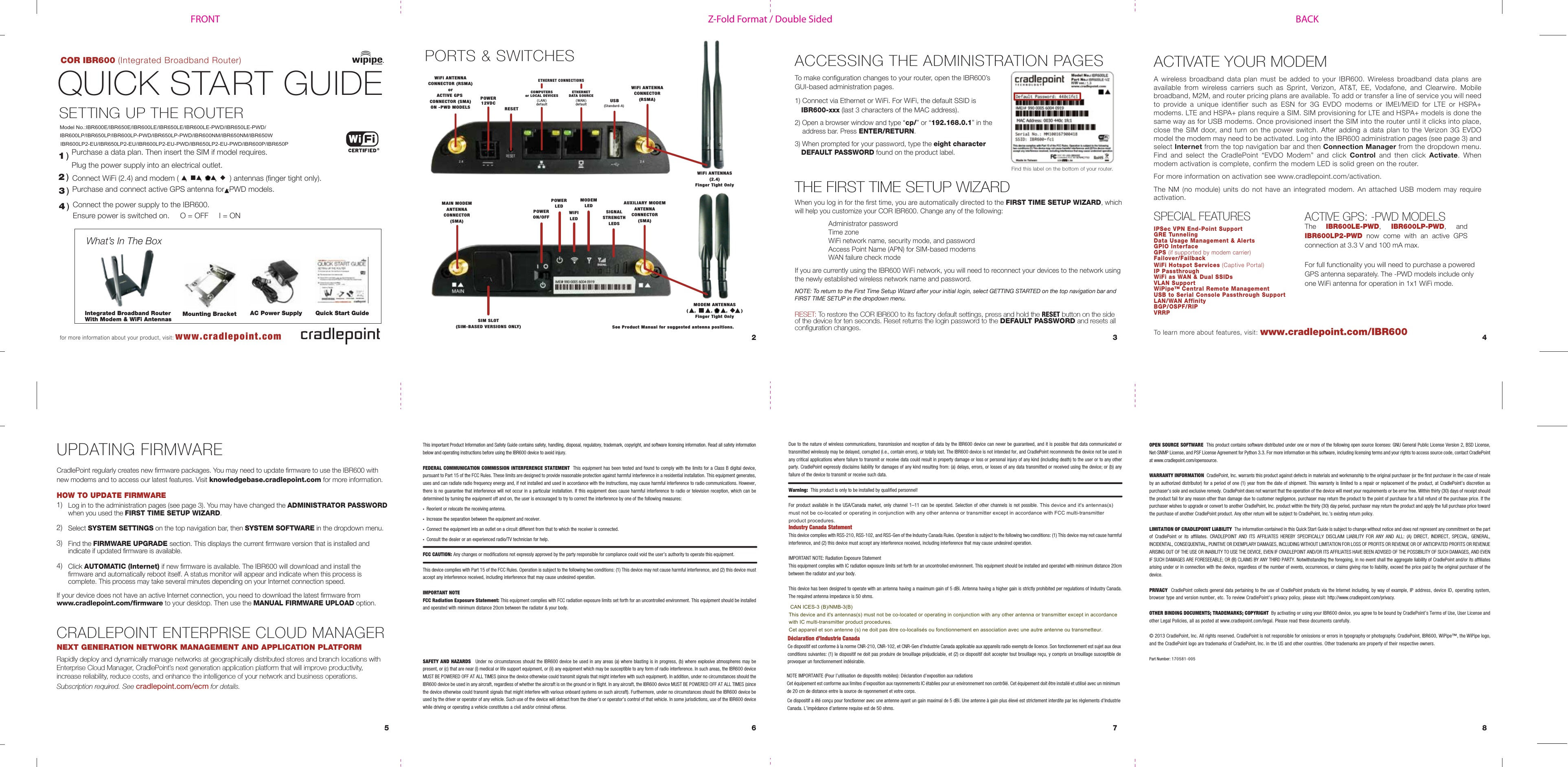 Z-Fold Format / Double SidedFRONT BACKCOR IBR600 (Integrated Broadband Router)QUICK START GUIDE1 )What’s In The BoxSETTING UP THE ROUTERPurchase a data plan. Then insert the SIM if model requires.Plug the power supply into an electrical outlet.Connect WiFi (2.4) and modem (   ,      ,      ,      ) antennas (finger tight only). Purchase and connect active GPS antenna for -PWD models.Connect the power supply to the IBR600.Ensure power is switched on.     O = OFF     I = ON2 )3 )ACCESSING THE ADMINISTRATION PAGESSPECIAL FEATURES6 7 852 3 4for more information about your product, visit: www.cradlepoint.comwww.cradlepoint.com/IBR600To learn more about features, visit:To make configuration changes to your router, open the IBR600’s GUI-based administration pages. 1) Connect via Ethernet or WiFi. For WiFi, the default SSID isIBR600-xxx (last 3 characters of the MAC address).2) Open a browser window and type “cp/” or “192.168.0.1” in theaddress bar. Press ENTER/RETURN.3) When prompted for your password, type the eight characterDEFAULT PASSWORD found on the product label.Find this label on the bottom of your router.Due to the nature of wireless communications, transmission and reception of data by the IBR600 device can never be guaranteed, and it is possible that data communicated or transmitted wirelessly may be delayed, corrupted (i.e., contain errors), or totally lost. The IBR600 device is not intended for, and CradlePoint recommends the device not be used in any critical applications where failure to transmit or receive data could result in property damage or loss or personal injury of any kind (including death) to the user or to any other party. CradlePoint expressly disclaims liability for damages of any kind resulting from: (a) delays, errors, or losses of any data transmitted or received using the device; or (b) any failure of the device to transmit or receive such data.Warning:  This product is only to be installed by qualified personnel!For product available in the USA/Canada market, only channel 1–11 can be operated. Selection of other channels is not possible. This device and it&apos;s antennas(s) must not be co-located or operating in conjunction with any other antenna or transmitter except in accordance with FCC multi-transmitter product procedures.Industry Canada StatementThis device complies with RSS-210, RSS-102, and RSS-Gen of the Industry Canada Rules. Operation is subject to the following two conditions: (1) This device may not cause harmful interference, and (2) this device must accept any interference received, including interference that may cause undesired operation.IMPORTANT NOTE: Radiation Exposure StatementThis equipment complies with IC radiation exposure limits set forth for an uncontrolled environment. This equipment should be installed and operated with minimum distance 20cm between the radiator and your body.This device has been designed to operate with an antenna having a maximum gain of 5 dBi. Antenna having a higher gain is strictly prohibited per regulations of Industry Canada. The required antenna impedance is 50 ohms.Déclaration d’Industrie CanadaCe dispositif est conforme à la norme CNR-210, CNR-102, et CNR-Gen d’Industrie Canada applicable aux appareils radio exempts de licence. Son fonctionnement est sujet aux deux conditions suivantes: (1) le dispositif ne doit pas produire de brouillage préjudiciable, et (2) ce dispositif doit accepter tout brouillage reçu, y compris un brouillage susceptible de provoquer un fonctionnement indésirable.NOTE IMPORTANTE (Pour l’utilisation de dispositifs mobiles): Déclaration d’exposition aux radiations Cet équipement est conforme aux limites d’exposition aux rayonnements IC établies pour un environnement non contrôlé. Cet équipement doit être installé et utilisé avec un minimum de 20 cm de distance entre la source de rayonnement et votre corps.Ce dispositif a été conçu pour fonctionner avec une antenne ayant un gain maximal de 5 dBi. Une antenne à gain plus élevé est strictement interdite par les règlements d’Industrie Canada. L’impédance d’antenne requise est de 50 ohms.IPSec VPN End-Point SupportGRE TunnelingData Usage Management &amp; AlertsGPIO InterfaceGPS (if supported by modem carrier)Failover/FailbackWiFi Hotspot Services (Captive Portal)IP PassthroughWiFi as WAN &amp; Dual SSIDsVLAN SupportWiPipeTM Central Remote ManagementUSB to Serial Console Passthrough SupportLAN/WAN AffinityBGP/OSPF/RIPVRRPTHE FIRST TIME SETUP WIZARDAC Power Supply Quick Start GuidePORTS &amp; SWITCHESIntegrated Broadband RouterWith Modem &amp; WiFi AntennasETHERNETDATA SOURCE( WAN )defaultETHERNET CONNECTIONSPOWER12VDCRESETWiFi ANTENNACONNECTOR (RSMA)orACTIVE GPS CONNECTOR (SMA)ON -PWD MODELSWiFi ANTENNACONNECTOR(RSMA)USB(Standard-A) WiFi ANTENNAS(2.4)Finger Tight OnlyMODEM ANTENNAS(    ,          ,         ,         )Finger Tight OnlyWhen you log in for the first time, you are automatically directed to the FIRST TIME SETUP WIZARD, which will help you customize your COR IBR600. Change any of the following:Administrator passwordTime zoneWiFi network name, security mode, and passwordAccess Point Name (APN) for SIM-based modemsWAN failure check modeIf you are currently using the IBR600 WiFi network, you will need to reconnect your devices to the network using the newly established wireless network name and password.NOTE: To return to the First Time Setup Wizard after your initial login, select GETTING STARTED on the top navigation bar and FIRST TIME SETUP in the dropdown menu.This important Product Information and Safety Guide contains safety, handling, disposal, regulatory, trademark, copyright, and software licensing information. Read all safety information below and operating instructions before using the IBR600 device to avoid injury.  FEDERAL COMMUNICATION COMMISSION INTERFERENCE STATEMENT  This equipment has been tested and found to comply with the limits for a Class B digital device, pursuant to Part 15 of the FCC Rules. These limits are designed to provide reasonable protection against harmful interference in a residential installation. This equipment generates, uses and can radiate radio frequency energy and, if not installed and used in accordance with the instructions, may cause harmful interference to radio communications. However, there is no guarantee that interference will not occur in a particular installation. If this equipment does cause harmful interference to radio or television reception, which can be determined by turning the equipment off and on, the user is encouraged to try to correct the interference by one of the following measures:•Reorient or relocate the receiving antenna.•Increase the separation between the equipment and receiver.•Connect the equipment into an outlet on a circuit different from that to which the receiver is connected.•Consult the dealer or an experienced radio/TV technician for help.FCC CAUTION: Any changes or modifications not expressly approved by the party responsible for compliance could void the user’s authority to operate this equipment.This device complies with Part 15 of the FCC Rules. Operation is subject to the following two conditions: (1) This device may not cause harmful interference, and (2) this device must accept any interference received, including interference that may cause undesired operation.IMPORTANT NOTEFCC Radiation Exposure Statement: This equipment complies with FCC radiation exposure limits set forth for an uncontrolled environment. This equipment should be installed and operated with minimum distance 20cm between the radiator &amp; your body.SAFETY AND HAZARDS  Under no circumstances should the IBR600 device be used in any areas (a) where blasting is in progress, (b) where explosive atmospheres may be present, or (c) that are near (i) medical or life support equipment, or (ii) any equipment which may be susceptible to any form of radio interference. In such areas, the IBR600 device MUST BE POWERED OFF AT ALL TIMES (since the device otherwise could transmit signals that might interfere with such equipment). In addition, under no circumstances should the IBR600 device be used in any aircraft, regardless of whether the aircraft is on the ground or in flight. In any aircraft, the IBR600 device MUST BE POWERED OFF AT ALL TIMES (since the device otherwise could transmit signals that might interfere with various onboard systems on such aircraft). Furthermore, under no circumstances should the IBR600 device be used by the driver or operator of any vehicle. Such use of the device will detract from the driver’s or operator’s control of that vehicle. In some jurisdictions, use of the IBR600 device while driving or operating a vehicle constitutes a civil and/or criminal offense.OPEN SOURCE SOFTWARE  This product contains software distributed under one or more of the following open source licenses: GNU General Public License Version 2, BSD License, Net-SNMP License, and PSF License Agreement for Python 3.3. For more information on this software, including licensing terms and your rights to access source code, contact CradlePoint at www.cradlepoint.com/opensource. WARRANTY INFORMATION  CradlePoint, Inc. warrants this product against defects in materials and workmanship to the original purchaser (or the first purchaser in the case of resale by an authorized distributor) for a period of one (1) year from the date of shipment. This warranty is limited to a repair or replacement of the product, at CradlePoint’s discretion as purchaser’s sole and exclusive remedy. CradlePoint does not warrant that the operation of the device will meet your requirements or be error free. Within thirty (30) days of receipt should the product fail for any reason other than damage due to customer negligence, purchaser may return the product to the point of purchase for a full refund of the purchase price. If the purchaser wishes to upgrade or convert to another CradlePoint, Inc. product within the thirty (30) day period, purchaser may return the product and apply the full purchase price toward the purchase of another CradlePoint product. Any other return will be subject to CradlePoint, Inc.’s existing return policy.LIMITATION OF CRADLEPOINT LIABILITY  The information contained in this Quick Start Guide is subject to change without notice and does not represent any commitment on the part of CradlePoint or its affiliates. CRADLEPOINT AND ITS AFFILIATES HEREBY SPECIFICALLY DISCLAIM LIABILITY FOR ANY AND ALL: (A) DIRECT, INDIRECT, SPECIAL, GENERAL, INCIDENTAL, CONSEQUENTIAL, PUNITIVE OR EXEMPLARY DAMAGES, INCLUDING WITHOUT LIMITATION FOR LOSS OF PROFITS OR REVENUE OR OF ANTICIPATED PROFITS OR REVENUE ARISING OUT OF THE USE OR INABILITY TO USE THE DEVICE, EVEN IF CRADLEPOINT AND/OR ITS AFFILIATES HAVE BEEN ADVISED OF THE POSSIBILITY OF SUCH DAMAGES, AND EVEN IF SUCH DAMAGES ARE FORESEEABLE; OR (B) CLAIMS BY ANY THIRD PARTY. Notwithstanding the foregoing, in no event shall the aggregate liability of CradlePoint and/or its affiliates arising under or in connection with the device, regardless of the number of events, occurrences, or claims giving rise to liability, exceed the price paid by the original purchaser of the device.  PRIVACY  CradlePoint collects general data pertaining to the use of CradlePoint products via the Internet including, by way of example, IP address, device ID, operating system, browser type and version number, etc. To review CradlePoint’s privacy policy, please visit: http://www.cradlepoint.com/privacy. OTHER BINDING DOCUMENTS; TRADEMARKS; COPYRIGHT  By activating or using your IBR600 device, you agree to be bound by CradlePoint’s Terms of Use, User License and other Legal Policies, all as posted at www.cradlepoint.com/legal. Please read these documents carefully.© 2013 CradlePoint, Inc. All rights reserved. CradlePoint is not responsible for omissions or errors in typography or photography. CradlePoint, IBR600, WiPipe™, the WiPipe logo, and the CradlePoint logo are trademarks of CradlePoint, Inc. in the US and other countries. Other trademarks are property of their respective owners.Part Number: 170581-005COMPUTERSor LOCAL DEVICES( LAN )defaultUPDATING FIRMWAREMounting BracketACTIVATE YOUR MODEMA wireless broadband data plan must be added to your IBR600. Wireless broadband data plans are available from wireless carriers such as Sprint, Verizon, AT&amp;T, EE, Vodafone, and Clearwire. Mobile broadband, M2M, and router pricing plans are available. To add or transfer a line of service you will need to provide a unique identifier such as ESN for 3G EVDO modems or IMEI/MEID for LTE or HSPA+ modems. LTE and HSPA+ plans require a SIM. SIM provisioning for LTE and HSPA+ models is done the same way as for USB modems. Once provisioned insert the SIM into the router until it clicks into place, close the SIM door, and turn on the power switch. After adding a data plan to the Verizon 3G EVDO model the modem may need to be activated. Log into the IBR600 administration pages (see page 3) and select Internet from the top navigation bar and then Connection Manager from the dropdown menu. Find and select the CradlePoint “EVDO Modem” and click Control and then click Activate. When modem activation is complete, confirm the modem LED is solid green on the router.For more information on activation see www.cradlepoint.com/activation.The NM (no module) units do not have an integrated modem. An attached USB modem may require activation.POWERON/OFFPOWERLEDWiFILEDMODEMLEDSIGNALSTRENGTHLEDSAUXILIARY MODEMANTENNACONNECTOR(SMA)MAIN MODEMANTENNACONNECTOR(SMA)SIM SLOT(SIM-BASED VERSIONS ONLY)4 )See Product Manual for suggested antenna positions.ACTIVE GPS: -PWD MODELSThe IBR600LE-PWD,  IBR600LP-PWD,  and IBR600LP2-PWD  now  come  with  an  active  GPS connection at 3.3 V and 100 mA max.For full functionality you will need to purchase a powered GPS antenna separately. The -PWD models include only one WiFi antenna for operation in 1x1 WiFi mode.RESET: To restore the COR IBR600 to its factory default settings, press and hold the RESET button on the side of the device for ten seconds. Reset returns the login password to the DEFAULT PASSWORD and resets all configuration changes.Log in to the administration pages (see page 3). You may have changed the ADMINISTRATOR PASSWORDwhen you used the FIRST TIME SETUP WIZARD.Select SYSTEM SETTINGS on the top navigation bar, then SYSTEM SOFTWARE in the dropdown menu.Find the FIRMWARE UPGRADE section. This displays the current firmware version that is installed and indicate if updated firmware is available. Click AUTOMATIC (Internet) if new firmware is available. The IBR600 will download and install the firmware and automatically reboot itself. A status monitor will appear and indicate when this process is complete. This process may take several minutes depending on your Internet connection speed.  1)  2)  3)  4)CradlePoint regularly creates new firmware packages. You may need to update firmware to use the IBR600 with new modems and to access our latest features. Visit knowledgebase.cradlepoint.com for more information.HOW TO UPDATE FIRMWARECRADLEPOINT ENTERPRISE CLOUD MANAGERNEXT GENERATION NETWORK MANAGEMENT AND APPLICATION PLATFORM Rapidly deploy and dynamically manage networks at geographically distributed stores and branch locations with Enterprise Cloud Manager, CradlePoint’s next generation application platform that will improve productivity, increase reliability, reduce costs, and enhance the intelligence of your network and business operations.Subscription required. See cradlepoint.com/ecm for details.If your device does not have an active Internet connection, you need to download the latest firmware from www.cradlepoint.com/firmware to your desktop. Then use the MANUAL FIRMWARE UPLOAD option. CAN ICES-3 (B)/NMB-3(B) This device and it&apos;s antennas(s) must not be co-located or operating in conjunction with any other antenna or transmitter except in accordance with IC multi-transmitter product procedures.Cet appareil et son antenne (s) ne doit pas être co-localisés ou fonctionnement en association avec une autre antenne ou transmetteur.Model No.:IBR600E/IBR650E/IBR600LE/IBR650LE/IBR600LE-PWD/IBR650LE-PWD/IBR600LP/IBR650LP/IBR600LP-PWD/IBR650LP-PWD/IBR600NM/IBR650NM/IBR650WIBR600LP2-EU/IBR650LP2-EU/IBR600LP2-EU-PWD/IBR650LP2-EU-PWD/IBR600P/IBR650P