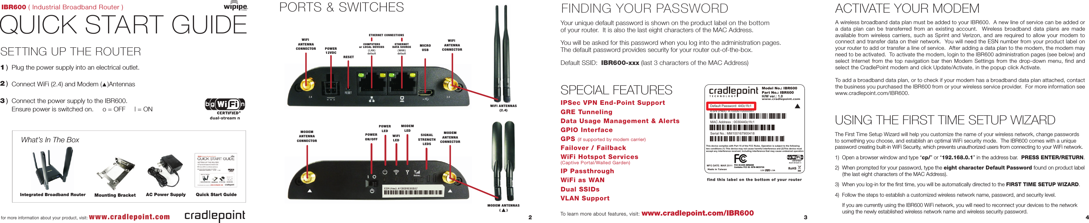 IBR600 ( Industrial Broadband Router )QUICK START GUIDE1 )What’s In The BoxSETTING UP THE ROUTER  Plug the power supply into an electrical outlet.Connect WiFi (2.4) and Modem (   )AntennasConnect the power supply to the IBR600.Ensure power is switched on.     o = OFF     | = ON2 )3 )FINDING YOUR PASSWORDSPECIAL FEATURES2 3 4for more information about your product, visit: www.cradlepoint.comwww.cradlepoint.com/IBR600To learn more about features, visit:Your unique default password is shown on the product label on the bottom of your router.  It is also the last eight characters of the MAC Address.You will be asked for this password when you log into the administration pages.The default password provides security for your router out-of-the-box.Default SSID:  IBR600-xxx (last 3 characters of the MAC Address)find this label on the bottom of your routerIPSec VPN End-Point SupportGRE TunnelingData Usage Management &amp; AlertsGPIO InterfaceGPS (if supported by modem carrier)Failover / FailbackWiFi Hotspot Services (Captive Portal/Walled Garden)IP PassthroughWiFi as WANDual SSIDsVLAN SupportUSING THE FIRST TIME SETUP WIZARDAC Power Supply Quick Start GuidePORTS &amp; SWITCHESIntegrated Broadband RouterETHERNETDATA SOURCE( WAN )defaultETHERNET CONNECTIONSPOWER12VDCRESETPOWERON/OFFPOWERLEDWiFILEDMODEMLEDSIGNALSTRENGTHLEDSMODEMANTENNACONNECTORMODEMANTENNACONNECTORWiFi ANTENNACONNECTORWiFi ANTENNACONNECTORMICROUSBWiFi ANTENNAS(2.4)MODEM ANTENNAS(     )The First Time Setup Wizard will help you customize the name of your wireless network, change passwords to something you choose, and establish an optimal WiFi security mode.  The IBR600 comes with a unique password creating built-in WiFi Security, which prevents unauthorized users from connecting to your WiFi network. 1)  Open a browser window and type “cp/” or “192.168.0.1” in the address bar.  PRESS ENTER/RETURN.2)  When prompted for your password, type the eight character Default Password found on product label                (the last eight characters of the MAC Address).3)  When you log-in for the first time, you will be automatically directed to the FIRST TIME SETUP WIZARD.4)  Follow the steps to establish a customized wireless network name, password, and security level.     If you are currently using the IBR600 WiFi network, you will need to reconnect your devices to the network      using the newly established wireless network name and wireless security password.Model No.: IBR600Part No.: IBR600www.cradlepoint.comH/W ver.: 1.0MAC Address : 0030440c1fc1Serial No.: MM100167900418ESN (Hex): A1000010000557This device complies with Part 15 of the FCC Rules. Operation is subject to the following two conditions (1) This device may not cause harmful interference and (2)This device must accept any interference received, including interference that may cause undesired operationMade in Taiwan12V         1.5AFCC ID:UXX-IBR600ERoHSMFG DATE: MAR 2011Default Password: 440c1fc1Contains FCC ID: N7N-MC5728▲dual-stream nCOMPUTERSor LOCAL DEVICES( LAN )defaultdual-stream nMounting BracketACTIVATE YOUR MODEMA wireless broadband data plan must be added to your IBR600.  A new line of service can be added or a data plan can be transferred from an existing account.  Wireless broadband data plans are made available from wireless carriers, such as Sprint and Verizon, and are required to allow your modem to connect and transfer data on their network.  You will need the ESN number from your product label on your router to add or transfer a line of service.  After adding a data plan to the modem, the modem may need to be activated.  To activate the modem, login to the IBR600 administration pages (see below) and select Internet from the top navigation bar then Modem Settings from the drop-down menu, find and select the CradlePoint modem and click Update/Activate, in the popup click Activate. To add a broadband data plan, or to check if your modem has a broadband data plan attached, contact the business you purchased the IBR600 from or your wireless service provider.  For more information see www.cradlepoint.com/IBR600.