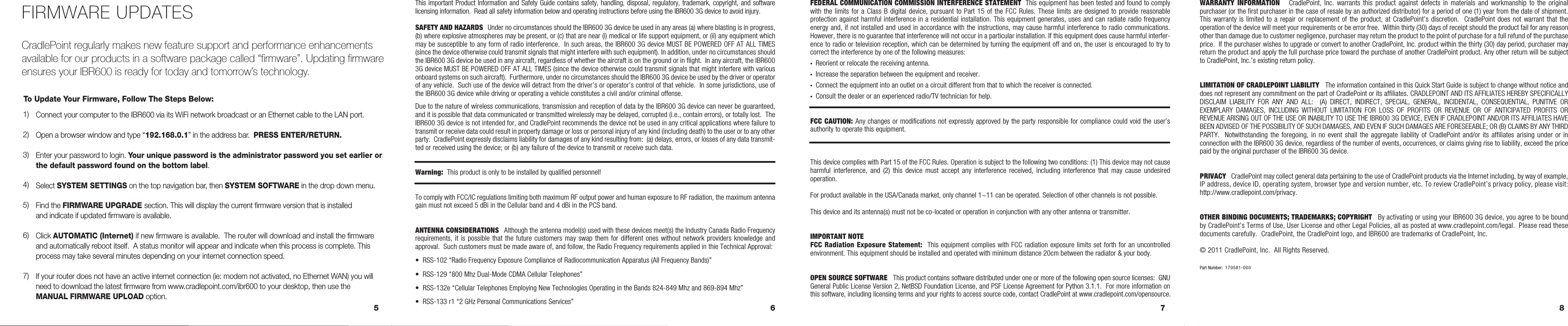 6 7 85FEDERAL COMMUNICATION COMMISSION INTERFERENCE STATEMENT  This equipment has been tested and found to comply with the limits for a Class B digital device, pursuant to Part 15 of the FCC Rules. These limits are  designed  to  provide  reasonable protection against harmful interference in a residential installation. This equipment generates, uses and can radiate radio frequency energy and, if not installed and used in accordance with the instructions, may cause harmful interference to radio communications. However, there is no guarantee that interference will not occur in a particular installation. If this equipment does cause harmful interfer-ence to radio or television reception, which can be determined by turning the equipment off and on, the user is encouraged to try to correct the interference by one of the following measures:•  Reorient or relocate the receiving antenna.•  Increase the separation between the equipment and receiver.•  Connect the equipment into an outlet on a circuit different from that to which the receiver is connected.•  Consult the dealer or an experienced radio/TV technician for help.FCC CAUTION: Any changes or modifications not expressly approved by the party responsible for compliance could void the user’s authority to operate this equipment.This device complies with Part 15 of the FCC Rules. Operation is subject to the following two conditions: (1) This device may not cause harmful  interference, and  (2)  this  device  must  accept  any  interference  received,  including  interference  that  may  cause  undesired operation.For product available in the USA/Canada market, only channel 1~11 can be operated. Selection of other channels is not possible.This device and its antenna(s) must not be co-located or operation in conjunction with any other antenna or transmitter.IMPORTANT NOTEFCC Radiation Exposure Statement:  This equipment complies with FCC radiation exposure limits set forth for an uncontrolled environment. This equipment should be installed and operated with minimum distance 20cm between the radiator &amp; your body.OPEN SOURCE SOFTWARE   This product contains software distributed under one or more of the following open source licenses:  GNU General Public License Version 2, NetBSD Foundation License, and PSF License Agreement for Python 3.1.1.  For more information on this software, including licensing terms and your rights to access source code, contact CradlePoint at www.cradlepoint.com/opensource. This important Product Information and Safety Guide contains safety, handling, disposal, regulatory, trademark, copyright,  and  software licensing information.  Read all safety information below and operating instructions before using the IBR600 3G device to avoid injury.  SAFETY AND HAZARDS  Under no circumstances should the IBR600 3G device be used in any areas (a) where blasting is in progress, (b) where explosive atmospheres may be present, or (c) that are near (i) medical or life support equipment, or (ii) any equipment which may be susceptible to any form of radio interference.  In such areas, the IBR600 3G device MUST BE POWERED OFF AT ALL TIMES (since the device otherwise could transmit signals that might interfere with such equipment). In addition, under no circumstances should the IBR600 3G device be used in any aircraft, regardless of whether the aircraft is on the ground or in flight.  In any aircraft, the IBR600 3G device MUST BE POWERED OFF AT ALL TIMES (since the device otherwise could transmit signals that might interfere with various onboard systems on such aircraft).  Furthermore, under no circumstances should the IBR600 3G device be used by the driver or operator of any vehicle.  Such use of the device will detract from the driver’s or operator’s control of that vehicle.  In some jurisdictions, use of the IBR600 3G device while driving or operating a vehicle constitutes a civil and/or criminal offense.Due to the nature of wireless communications, transmission and reception of data by the IBR600 3G device can never be guaranteed, and it is possible that data communicated or transmitted wirelessly may be delayed, corrupted (i.e., contain errors), or totally lost.  The IBR600 3G device is not intended for, and CradlePoint recommends the device not be used in any critical applications where failure to transmit or receive data could result in property damage or loss or personal injury of any kind (including death) to the user or to any other party.  CradlePoint expressly disclaims liability for damages of any kind resulting from:  (a) delays, errors, or losses of any data transmit-ted or received using the device; or (b) any failure of the device to transmit or receive such data.Warning:  This product is only to be installed by qualified personnel!To comply with FCC/IC regulations limiting both maximum RF output power and human exposure to RF radiation, the maximum antenna gain must not exceed 5 dBi in the Cellular band and 4 dBi in the PCS band.ANTENNA CONSIDERATIONS  Although the antenna model(s) used with these devices meet(s) the Industry Canada Radio Frequency requirements, it is possible  that  the future customers  may  swap them for  different  ones without network  providers  knowledge and approval.  Such customers must be made aware of, and follow, the Radio Frequency requirements applied in thie Technical Approval:•  RSS-102 “Radio Frequency Exposure Compliance of Radiocommunication Apparatus (All Frequency Bands)”•  RSS-129 “800 Mhz Dual-Mode CDMA Cellular Telephones”•  RSS-132e “Cellular Telephones Employing New Technologies Operating in the Bands 824-849 Mhz and 869-894 Mhz”•  RSS-133 r1 “2 GHz Personal Communications Services”WARRANTY  INFORMATION      CradlePoint,  Inc.  warrants  this  product  against  defects  in  materials  and  workmanship  to  the  original purchaser (or the first purchaser in the case of resale by an authorized distributor) for a period of one (1) year from the date of shipment. This warranty is  limited to  a  repair or  replacement  of the  product, at  CradlePoint’s  discretion.   CradlePoint  does not  warrant that the operation of the device will meet your requirements or be error free.  Within thirty (30) days of receipt should the product fail for any reason other than damage due to customer negligence, purchaser may return the product to the point of purchase for a full refund of the purchase price.  If the purchaser wishes to upgrade or convert to another CradlePoint, Inc. product within the thirty (30) day period, purchaser may return the product and apply the full purchase price toward the purchase of another CradlePoint product. Any other return will be subject to CradlePoint, Inc.’s existing return policy.LIMITATION OF CRADLEPOINT LIABILITY   The information contained in this Quick Start Guide is subject to change without notice and does not represent any commitment on the part of CradlePoint or its affiliates. CRADLEPOINT AND ITS AFFILIATES HEREBY SPECIFICALLY DISCLAIM  LIABILITY  FOR  ANY  AND  ALL:    (A)  DIRECT,  INDIRECT,  SPECIAL,  GENERAL,  INCIDENTAL,  CONSEQUENTIAL,  PUNITIVE  OR EXEMPLARY  DAMAGES,  INCLUDING  WITHOUT  LIMITATION  FOR  LOSS  OF  PROFITS  OR  REVENUE  OR  OF  ANTICIPATED  PROFITS  OR REVENUE ARISING OUT OF THE USE OR INABILITY TO USE THE IBR600 3G DEVICE, EVEN IF CRADLEPOINT AND/OR ITS AFFILIATES HAVE BEEN ADVISED OF THE POSSIBILITY OF SUCH DAMAGES, AND EVEN IF SUCH DAMAGES ARE FORESEEABLE; OR (B) CLAIMS BY ANY THIRD PARTY.   Notwithstanding the  foregoing,  in  no  event shall  the  aggregate  liability  of CradlePoint  and/or  its  affiliates  arising under  or  in connection with the IBR600 3G device, regardless of the number of events, occurrences, or claims giving rise to liability, exceed the price paid by the original purchaser of the IBR600 3G device.  PRIVACY   CradlePoint may collect general data pertaining to the use of CradlePoint products via the Internet including, by way of example, IP address, device ID, operating system, browser type and version number, etc. To review CradlePoint’s privacy policy, please visit: http://www.cradlepoint.com/privacy. OTHER BINDING DOCUMENTS; TRADEMARKS; COPYRIGHT   By activating or using your IBR600 3G device, you agree to be bound by CradlePoint’s Terms of Use, User License and other Legal Policies, all as posted at www.cradlepoint.com/legal.  Please read these documents carefully.  CradlePoint, the CradlePoint logo, and IBR600 are trademarks of CradlePoint, Inc.  © 2011 CradlePoint, Inc.  All Rights Reserved.Part Number:  170581-000Connect your computer to the IBR600 via its WiFi network broadcast or an Ethernet cable to the LAN port.Open a browser window and type “192.168.0.1” in the address bar.  PRESS ENTER/RETURN.Enter your password to login. Your unique password is the administrator password you set earlier or the default password found on the bottom label.Select SYSTEM SETTINGS on the top navigation bar, then SYSTEM SOFTWARE in the drop down menu.Find the FIRMWARE UPGRADE section. This will display the current firmware version that is installed and indicate if updated firmware is available. Click AUTOMATIC (Internet) if new firmware is available.  The router will download and install the firmwareand automatically reboot itself.  A status monitor will appear and indicate when this process is complete. This process may take several minutes depending on your internet connection speed.If your router does not have an active internet connection (ie: modem not activated, no Ethernet WAN) you will need to download the latest firmware from www.cradlepoint.com/ibr600 to your desktop, then use the MANUAL FIRMWARE UPLOAD option.    1)  2)  3)  4)  5)  6)  7)FIRMWARE UPDATESCradlePoint regularly makes new feature support and performance enhancements available for our products in a software package called “firmware”. Updating firmware ensures your IBR600 is ready for today and tomorrow’s technology.To Update Your Firmware, Follow The Steps Below: