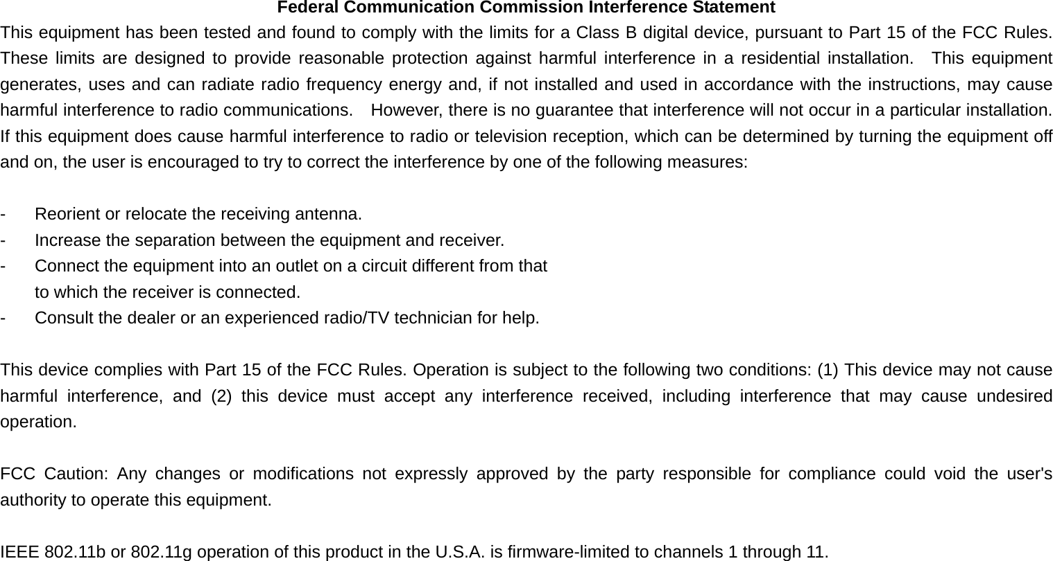 Federal Communication Commission Interference Statement This equipment has been tested and found to comply with the limits for a Class B digital device, pursuant to Part 15 of the FCC Rules.  These limits are designed to provide reasonable protection against harmful interference in a residential installation.  This equipment generates, uses and can radiate radio frequency energy and, if not installed and used in accordance with the instructions, may cause harmful interference to radio communications.    However, there is no guarantee that interference will not occur in a particular installation.  If this equipment does cause harmful interference to radio or television reception, which can be determined by turning the equipment off and on, the user is encouraged to try to correct the interference by one of the following measures:  -  Reorient or relocate the receiving antenna. -  Increase the separation between the equipment and receiver. -  Connect the equipment into an outlet on a circuit different from that to which the receiver is connected. -  Consult the dealer or an experienced radio/TV technician for help.  This device complies with Part 15 of the FCC Rules. Operation is subject to the following two conditions: (1) This device may not cause harmful interference, and (2) this device must accept any interference received, including interference that may cause undesired operation.  FCC Caution: Any changes or modifications not expressly approved by the party responsible for compliance could void the user&apos;s authority to operate this equipment.  IEEE 802.11b or 802.11g operation of this product in the U.S.A. is firmware-limited to channels 1 through 11.  