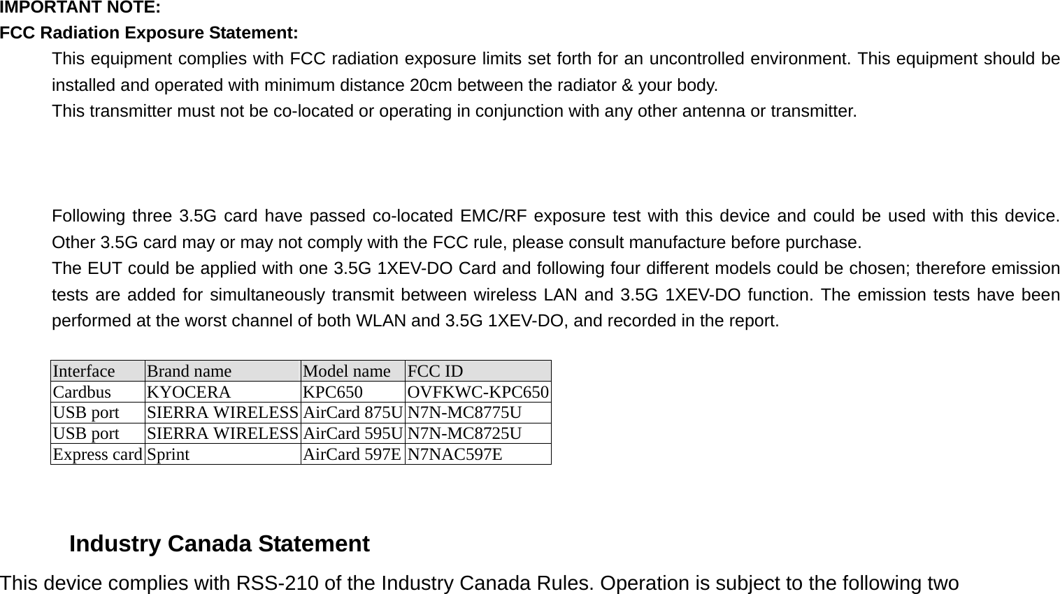 IMPORTANT NOTE: FCC Radiation Exposure Statement: This equipment complies with FCC radiation exposure limits set forth for an uncontrolled environment. This equipment should be installed and operated with minimum distance 20cm between the radiator &amp; your body. This transmitter must not be co-located or operating in conjunction with any other antenna or transmitter.    Following three 3.5G card have passed co-located EMC/RF exposure test with this device and could be used with this device. Other 3.5G card may or may not comply with the FCC rule, please consult manufacture before purchase. The EUT could be applied with one 3.5G 1XEV-DO Card and following four different models could be chosen; therefore emission tests are added for simultaneously transmit between wireless LAN and 3.5G 1XEV-DO function. The emission tests have been performed at the worst channel of both WLAN and 3.5G 1XEV-DO, and recorded in the report.  Interface  Brand name  Model name  FCC ID Cardbus KYOCERA  KPC650  OVFKWC-KPC650USB port  SIERRA WIRELESS AirCard 875U N7N-MC8775U USB port  SIERRA WIRELESS AirCard 595U N7N-MC8725U Express card Sprint  AirCard 597E N7NAC597E   Industry Canada Statement This device complies with RSS-210 of the Industry Canada Rules. Operation is subject to the following two 