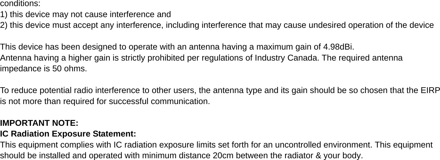 conditions: 1) this device may not cause interference and 2) this device must accept any interference, including interference that may cause undesired operation of the device  This device has been designed to operate with an antenna having a maximum gain of 4.98dBi. Antenna having a higher gain is strictly prohibited per regulations of Industry Canada. The required antenna impedance is 50 ohms.  To reduce potential radio interference to other users, the antenna type and its gain should be so chosen that the EIRP is not more than required for successful communication.  IMPORTANT NOTE: IC Radiation Exposure Statement: This equipment complies with IC radiation exposure limits set forth for an uncontrolled environment. This equipment should be installed and operated with minimum distance 20cm between the radiator &amp; your body.         