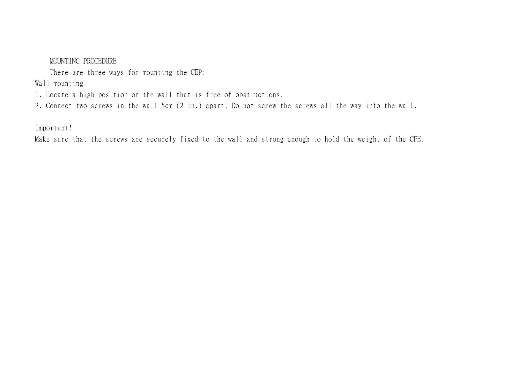   MOUNTING PROCEDURE     There are three ways for mounting the CEP: Wall mounting  1. Locate a high position on the wall that is free of obstructions. 2. Connect two screws in the wall 5cm (2 in.) apart. Do not screw the screws all the way into the wall.  Important!    Make sure that the screws are securely fixed to the wall and strong enough to hold the weight of the CPE.   