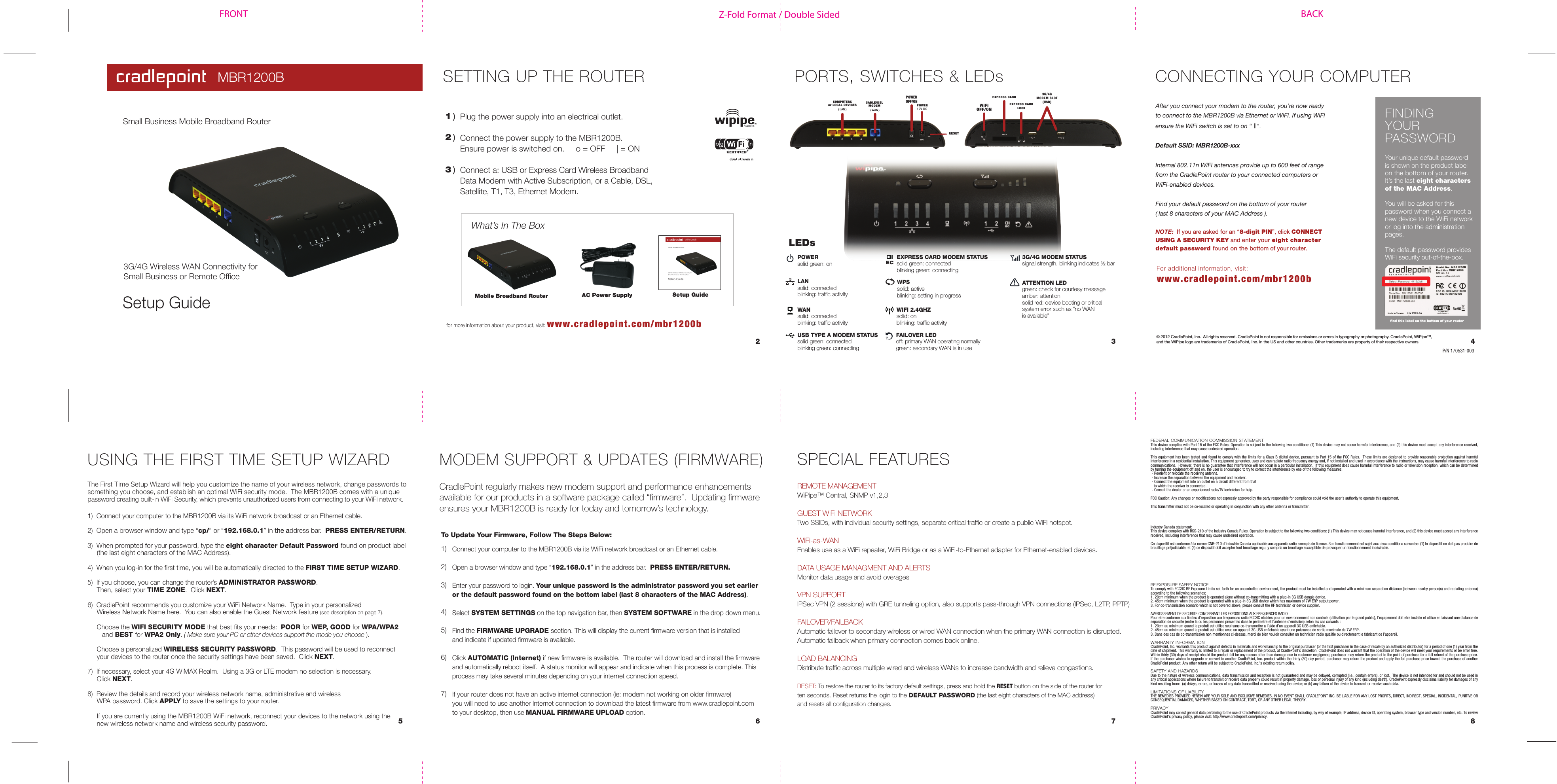 Z-Fold Format / Double SidedFRONT BACK1 )What’s In The BoxCONNECTING YOUR COMPUTERPlug the power supply into an electrical outlet.Connect the power supply to the MBR1200B.Ensure power is switched on.     o = OFF     | = ONConnect a: USB or Express Card Wireless Broadband Data Modem with Active Subscription, or a Cable, DSL, Satellite, T1, T3, Ethernet Modem.2 )3 )The First Time Setup Wizard will help you customize the name of your wireless network, change passwords to something you choose, and establish an optimal WiFi security mode.  The MBR1200B comes with a unique password creating built-in WiFi Security, which prevents unauthorized users from connecting to your WiFi network. 1)  Connect your computer to the MBR1200B via its WiFi network broadcast or an Ethernet cable.2)  Open a browser window and type “cp/” or “192.168.0.1” in the address bar.  PRESS ENTER/RETURN.3)  When prompted for your password, type the eight character Default Password found on product label                (the last eight characters of the MAC Address).  4)  When you log-in for the first time, you will be automatically directed to the FIRST TIME SETUP WIZARD.5)  If you choose, you can change the router’s ADMINISTRATOR PASSWORD.     Then, select your TIME ZONE.  Click NEXT.6)  CradlePoint recommends you customize your WiFi Network Name.  Type in your personalized       Wireless Network Name here.  You can also enable the Guest Network feature (see description on page 7).      Choose the WIFI SECURITY MODE that best fits your needs:  POOR for WEP, GOOD for WPA/WPA2       and BEST for WPA2 Only. ( Make sure your PC or other devices support the mode you choose ).      Choose a personalized WIRELESS SECURITY PASSWORD.  This password will be used to reconnect      your devices to the router once the security settings have been saved.  Click NEXT.7)  If necessary, select your 4G WiMAX Realm.  Using a 3G or LTE modem no selection is necessary.     Click NEXT.8)  Review the details and record your wireless network name, administrative and wireless      WPA password. Click APPLY to save the settings to your router.       If you are currently using the MBR1200B WiFi network, reconnect your devices to the network using the      new wireless network name and wireless security password.SPECIAL FEATURES6 7 852 3 4for more information about your product, visit: www.cradlepoint.com/mbr1200bwww.cradlepoint.com/mbr1200bFor additional information, visit:© 2012 CradlePoint, Inc.  All rights reserved. CradlePoint is not responsible for omissions or errors in typography or photography. CradlePoint, WiPipe™, and the WiPipe logo are trademarks of CradlePoint, Inc. in the US and other countries. Other trademarks are property of their respective owners.After you connect your modem to the router, you’re now ready to connect to the MBR1200B via Ethernet or WiFi. If using WiFi ensure the WiFi switch is set to on “ | ”. Default SSID: MBR1200B-xxxInternal 802.11n WiFi antennas provide up to 600 feet of range from the CradlePoint router to your connected computers or WiFi-enabled devices.Find your default password on the bottom of your router( last 8 characters of your MAC Address ).NOTE:  If you are asked for an “8-digit PIN”, click CONNECT USING A SECURITY KEY and enter your eight character default password found on the bottom of your router. REMOTE MANAGEMENTWiPipe™ Central, SNMP v1,2,3GUEST WiFi NETWORKTwo SSIDs, with individual security settings, separate critical traffic or create a public WiFi hotspot. WiFi-as-WAN Enables use as a WiFi repeater, WiFi Bridge or as a WiFi-to-Ethernet adapter for Ethernet-enabled devices.DATA USAGE MANAGMENT AND ALERTSMonitor data usage and avoid overagesVPN SUPPORTIPSec VPN (2 sessions) with GRE tunneling option, also supports pass-through VPN connections (IPSec, L2TP, PPTP)FAILOVER/FAILBACKAutomatic failover to secondary wireless or wired WAN connection when the primary WAN connection is disrupted.Automatic failback when primary connection comes back online.LOAD BALANCINGDistribute traffic across multiple wired and wireless WANs to increase bandwidth and relieve congestions. RESET: To restore the router to its factory default settings, press and hold the RESET button on the side of the router for ten seconds. Reset returns the login to the DEFAULT PASSWORD (the last eight characters of the MAC address) and resets all configuration changes.FEDERAL COMMUNICATION COMMISSION STATEMENTThis device complies with Part 15 of the FCC Rules. Operation is subject to the following two conditions: (1) This device may not cause harmful interference, and (2) this device must accept any interference received, including interference that may cause undesired operation. This equipment has been tested and found to comply with the limits for a Class B digital device, pursuant to Part 15 of the  FCC Rules.  These limits are designed to provide reasonable protection against harmful interference in a residential installation. This equipment generates, uses and can radiate radio frequency energy and, if not installed and used in accordance with the instructions, may cause harmful interference to radio communications.  However, there is no guarantee that interference will not occur in a particular installation.  If this equipment does cause harmful interference to radio or television reception, which can be determined by turning the equipment off and on, the user is encouraged to try to correct the interference by one of the following measures: - Reorient or relocate the receiving antenna. - Increase the separation between the equipment and receiver. - Connect the equipment into an outlet on a circuit different from that   to which the receiver is connected. - Consult the dealer or an experienced radio/TV technician for help. FCC Caution: Any changes or modifications not expressly approved by the party responsible for compliance could void the user&apos;s authority to operate this equipment. This transmitter must not be co-located or operating in conjunction with any other antenna or transmitter.Radiation Exposure Statement:This equipment complies with FCC radiation exposure limits set forth for an uncontrolled environment. This equipment should be installed and operated with minimum distance 20cm between the radiator &amp; your body. Industry Canada statement:This device complies with RSS-210 of the Industry Canada Rules. Operation is subject to the following two conditions: (1) This device may not cause harmful interference, and (2) this device must accept any interference received, including interference that may cause undesired operation.Ce dispositif est conforme à la norme CNR-210 d&apos;Industrie Canada applicable aux appareils radio exempts de licence. Son fonctionnement est sujet aux deux conditions suivantes: (1) le dispositif ne doit pas produire de brouillage préjudiciable, et (2) ce dispositif doit accepter tout brouillage reçu, y compris un brouillage susceptible de provoquer un fonctionnement indésirable. Radiation Exposure Statement:This equipment complies with IC radiation exposure limits set forth for an uncontrolled environment. This equipment should be installed and operated with minimum distance 20cm between the radiator &amp; your body. Déclaration d&apos;exposition aux radiations:Cet équipement est conforme aux limites d&apos;exposition aux rayonnements IC établies pour un environnement non contrôlé. Cet équipement doit être installé et utilisé avec un minimum de 20 cm de distance entre la source de rayonnement et votre corps.RF EXPOSURE SAFEFY NOTICE: To comply with FCC/IC RF Exposure Limits set forth for an uncontrolled environment, the product must be installed and operated with a minimum separation distance (between nearby person(s) and radiating antenna) according to the following scenarios:1. 20cm minimum when the product is operated alone without co-transmitting with a plug-in 3G USB dongle device.2. 45cm minimum when the product is operated with a plug-in 3G USB device which has maximum of 7W ERP output power. 3. For co-transmission scenario which is not covered above, please consult the RF technician or device supplier.AVERTISSEMENT DE SECURITE CONCERNANT LES EXPOSITIONS AUX FREQUENCES RADIOPour etre conforme aux limites d’exposition aux frequences radio FCC/IC etablies pour un environnement non controle (utilisation par le grand public), l’equipement doit etre installe et utilise en laissant une distance de separation de securite (entre la ou les personnes presentes dans le perimetre et l’antenne d’emission) selon les cas suivants :1. 20cm au minimum quand le produit est utilise seul sans co-transmettre a l’aide d’un appareil 3G USB enfichable.2. 45cm au minimum quand le produit est utilise avec un appareil 3G USB enfichable ayant une puissance de sortie maximale de 7W ERP.3. Dans des cas de co-transmission non mentionnes ci-dessus, merci de bien vouloir consulter un technicien radio qualifie ou directement le fabricant de l’appareil.WARRANTY INFORMATIONCradlePoint, Inc. warrants this product against defects in materials and workmanship to the original purchaser (or the first purchaser in the case of resale by an authorized distributor) for a period of one (1) year from the date of shipment. This warranty is limited to a repair or replacement of the product, at CradlePoint’s discretion. CradlePoint does not warrant that the operation of the device will meet your requirements or be error free. Within thirty (30) days of receipt should the product fail for any reason other than damage due to customer negligence, purchaser may return the product to the point of purchase for a full refund of the purchase price. If the purchaser wishes to upgrade or convert to another CradlePoint, Inc. product within the thirty (30) day period, purchaser may return the product and apply the full purchase price toward the purchase of another CradlePoint product. Any other return will be subject to CradlePoint, Inc.’s existing return policy.SAFETY AND HAZARDSDue to the nature of wireless communications, data transmission and reception is not guaranteed and may be delayed, corrupted (i.e., contain errors), or lost.  The device is not intended for and should not be used in any critical applications where failure to transmit or receive data properly could result in property damage, loss or personal injury of any kind (including death). CradlePoint expressly disclaims liability for damages of any kind resulting from:  (a) delays, errors, or losses of any data transmitted or received using the device; or (b) any failure of the device to transmit or receive such data.LIMITATIONS OF LIABILITYTHE REMEDIES PROVIDED HEREIN ARE YOUR SOLE AND EXCLUSIVE REMEDIES. IN NO EVENT SHALL CRADLEPOINT INC. BE LIABLE FOR ANY LOST PROFITS, DIRECT, INDIRECT, SPECIAL, INCIDENTAL, PUNITIVE OR CONSEQUENTIAL DAMAGES, WHETHER BASED ON CONTRACT, TORT, OR ANY OTHER LEGAL THEORY.PRIVACYCradlePoint may collect general data pertaining to the use of CradlePoint products via the Internet including, by way of example, IP address, device ID, operating system, browser type and version number, etc. To review CradlePoint’s privacy policy, please visit: http://www.cradlepoint.com/privacy.USING THE FIRST TIME SETUP WIZARDConnect your computer to the MBR1200B via its WiFi network broadcast or an Ethernet cable.Open a browser window and type “192.168.0.1” in the address bar.  PRESS ENTER/RETURN.Enter your password to login. Your unique password is the administrator password you set earlier or the default password found on the bottom label (last 8 characters of the MAC Address).Select SYSTEM SETTINGS on the top navigation bar, then SYSTEM SOFTWARE in the drop down menu.Find the FIRMWARE UPGRADE section. This will display the current firmware version that is installed and indicate if updated firmware is available. Click AUTOMATIC (Internet) if new firmware is available.  The router will download and install the firmwareand automatically reboot itself.  A status monitor will appear and indicate when this process is complete. This process may take several minutes depending on your internet connection speed.If your router does not have an active internet connection (ie: modem not working on older firmware) you will need to use another Internet connection to download the latest firmware from www.cradlepoint.com to your desktop, then use MANUAL FIRMWARE UPLOAD option.    1)  2)  3)  4)  5)  6)  7)MODEM SUPPORT &amp; UPDATES (FIRMWARE)CradlePoint regularly makes new modem support and performance enhancements available for our products in a software package called “firmware”.  Updating firmware ensures your MBR1200B is ready for today and tomorrow’s technology.To Update Your Firmware, Follow The Steps Below:AC Power Supply Setup GuidePORTS, SWITCHES &amp; LEDsMobile Broadband RouterFINDING YOUR PASSWORDYour unique default password is shown on the product label on the bottom of your router.   It’s the last eight characters   of the MAC Address.You will be asked for this password when you connect a new device to the WiFi network or log into the administration pages.The default password provides WiFi security out-of-the-box.find this label on the bottom of your routerSETTING UP THE ROUTERP/N 170531-003 CABLE/DSLMODEM ( WAN )COMPUTERSor LOCAL DEVICES( LAN )POWEROFF/ONRESETPOWER 12V DCEXPRESS CARDLOCKEXPRESS CARD3G/4GMODEM SLOT(USB)WiFiOFF/ONPOWERsolid green: on LANsolid: connectedblinking: traffic activityWANsolid: connected blinking: traffic activityWIFI 2.4GHZsolid: onblinking: traffic activityECEXPRESS CARD MODEM STATUSsolid green: connectedblinking green: connectingUSB TYPE A MODEM STATUSsolid green: connectedblinking green: connectingFAILOVER LEDoff: primary WAN operating normallygreen: secondary WAN is in useATTENTION LEDgreen: check for courtesy messageamber: attention solid red: device booting or critical system error such as “no WAN is available”3G/4G MODEM STATUSsignal strength, blinking indicates ½ barWPSsolid: activeblinking: setting in progressMBR1200BSetup GuideSmall Business Mobile Broadband Router3G/4G Wireless WAN Connectivity forSmall Business or Remote OfficeMBR1200BSetup GuideMobile Broadband Router3G/4G Wireless WAN Connectivity forSmall Business or Remote OfficeLEDs