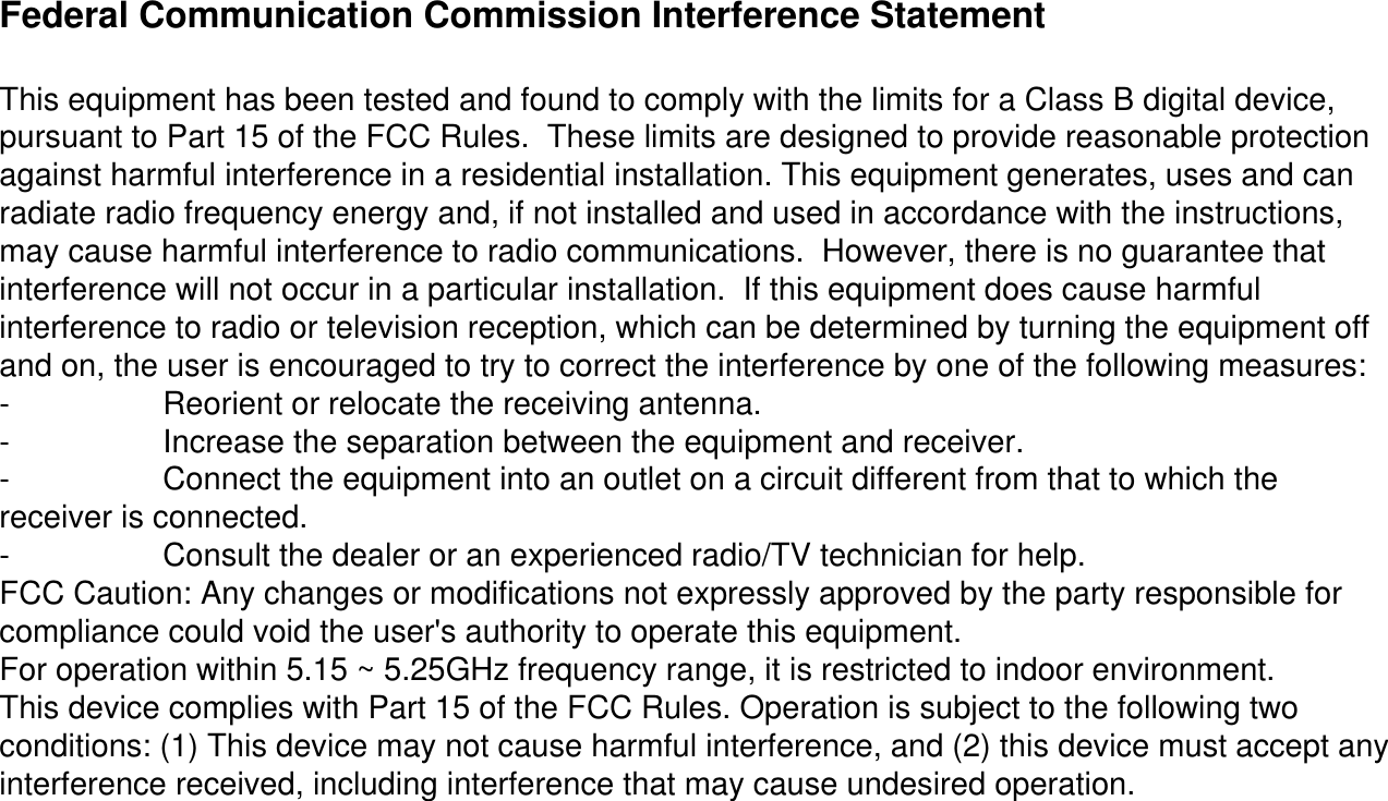 Federal Communication Commission Interference StatementThis equipment has been tested and found to comply with the limits for a Class B digital device, pursuant to Part 15 of the FCC Rules.  These limits are designed to provide reasonable protection against harmful interference in a residential installation. This equipment generates, uses and can radiate radio frequency energy and, if not installed and used in accordance with the instructions, may cause harmful interference to radio communications.  However, there is no guarantee that interference will not occur in a particular installation.  If this equipment does cause harmful interference to radio or television reception, which can be determined by turning the equipment off and on, the user is encouraged to try to correct the interference by one of the following measures:- Reorient or relocate the receiving antenna.- Increase the separation between the equipment and receiver.- Connect the equipment into an outlet on a circuit different from that to which the receiver is connected.- Consult the dealer or an experienced radio/TV technician for help.FCC Caution: Any changes or modifications not expressly approved by the party responsible for compliance could void the user&apos;s authority to operate this equipment.For operation within 5.15 ~ 5.25GHz frequency range, it is restricted to indoor environment.This device complies with Part 15 of the FCC Rules. Operation is subject to the following two conditions: (1) This device may not cause harmful interference, and (2) this device must accept any interference received, including interference that may cause undesired operation.