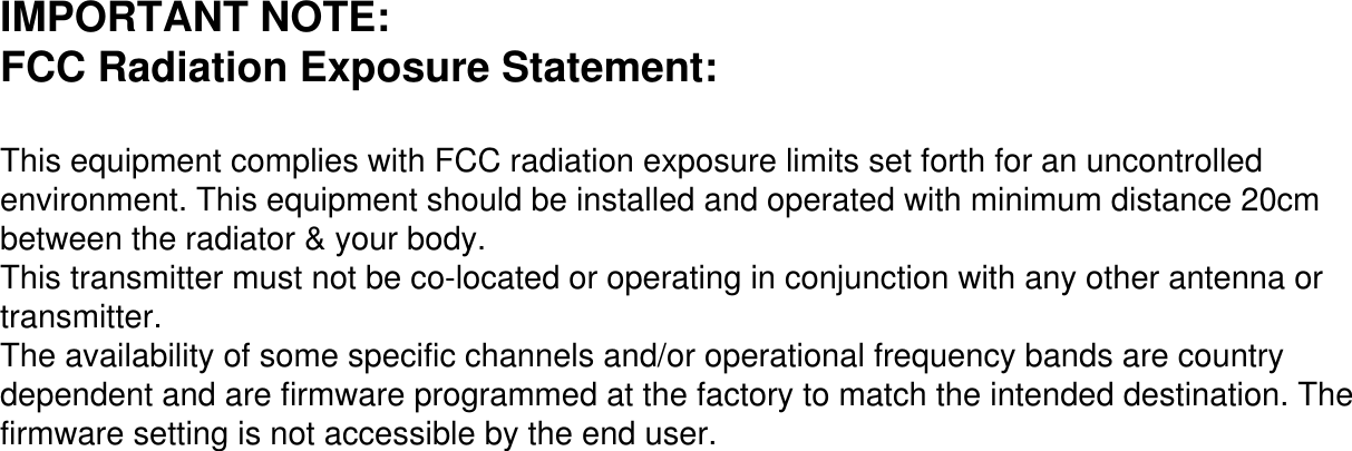 IMPORTANT NOTE:FCC Radiation Exposure Statement:This equipment complies with FCC radiation exposure limits set forth for an uncontrolled environment. This equipment should be installed and operated with minimum distance 20cm between the radiator &amp; your body.This transmitter must not be co-located or operating in conjunction with any other antenna or transmitter.The availability of some specific channels and/or operational frequency bands are country dependent and are firmware programmed at the factory to match the intended destination. The firmware setting is not accessible by the end user.