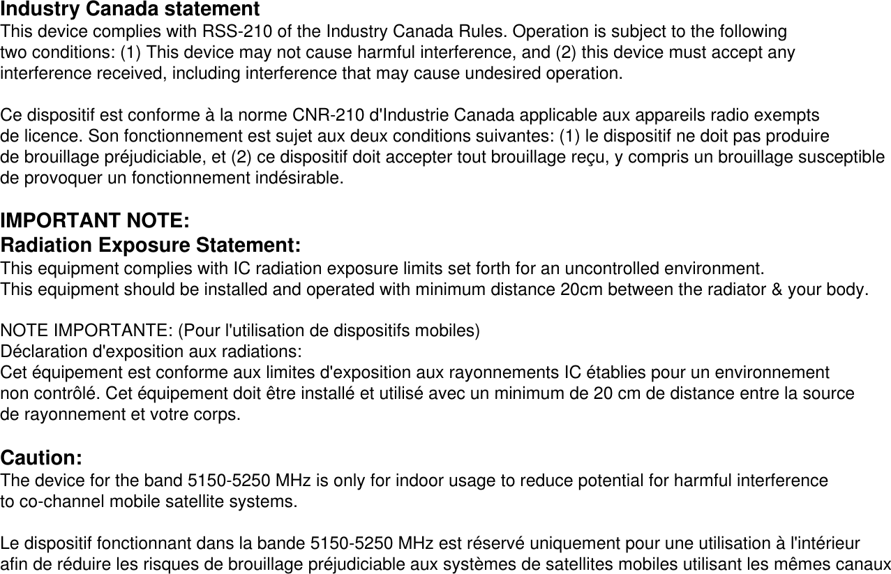 Industry Canada statementThis device complies with RSS-210 of the Industry Canada Rules. Operation is subject to the following two conditions: (1) This device may not cause harmful interference, and (2) this device must accept any interference received, including interference that may cause undesired operation.Ce dispositif est conforme à la norme CNR-210 d&apos;Industrie Canada applicable aux appareils radio exempts de licence. Son fonctionnement est sujet aux deux conditions suivantes: (1) le dispositif ne doit pas produire de brouillage préjudiciable, et (2) ce dispositif doit accepter tout brouillage reçu, y compris un brouillage susceptible de provoquer un fonctionnement indésirable.IMPORTANT NOTE:Radiation Exposure Statement:This equipment complies with IC radiation exposure limits set forth for an uncontrolled environment. This equipment should be installed and operated with minimum distance 20cm between the radiator &amp; your body.NOTE IMPORTANTE: (Pour l&apos;utilisation de dispositifs mobiles)Déclaration d&apos;exposition aux radiations:Cet équipement est conforme aux limites d&apos;exposition aux rayonnements IC établies pour un environnement non contrôlé. Cet équipement doit être installé et utilisé avec un minimum de 20 cm de distance entre la source de rayonnement et votre corps.Caution:The device for the band 5150-5250 MHz is only for indoor usage to reduce potential for harmful interference to co-channel mobile satellite systems. Le dispositif fonctionnant dans la bande 5150-5250 MHz est réservé uniquement pour une utilisation à l&apos;intérieur afin de réduire les risques de brouillage préjudiciable aux systèmes de satellites mobiles utilisant les mêmes canaux