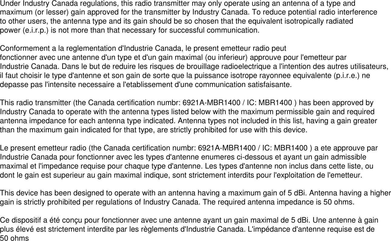 Under Industry Canada regulations, this radio transmitter may only operate using an antenna of a type and maximum (or lesser) gain approved for the transmitter by Industry Canada. To reduce potential radio interference to other users, the antenna type and its gain should be so chosen that the equivalent isotropically radiated power (e.i.r.p.) is not more than that necessary for successful communication.Conformement a la reglementation d&apos;Industrie Canada, le present emetteur radio peutfonctionner avec une antenne d&apos;un type et d&apos;un gain maximal (ou inferieur) approuve pour l&apos;emetteur par Industrie Canada. Dans le but de reduire les risques de brouillage radioelectrique a l&apos;intention des autres utilisateurs, il faut choisir le type d&apos;antenne et son gain de sorte que la puissance isotrope rayonnee equivalente (p.i.r.e.) ne depasse pas l&apos;intensite necessaire a l&apos;etablissement d&apos;une communication satisfaisante.This radio transmitter (the Canada certification numbr: 6921A-MBR1400 / IC: MBR1400 ) has been approved by Industry Canada to operate with the antenna types listed below with the maximum permissible gain and required antenna impedance for each antenna type indicated. Antenna types not included in this list, having a gain greater than the maximum gain indicated for that type, are strictly prohibited for use with this device.Le present emetteur radio (the Canada certification numbr: 6921A-MBR1400 / IC: MBR1400 ) a ete approuve par Industrie Canada pour fonctionner avec les types d&apos;antenne enumeres ci-dessous et ayant un gain admissible maximal et l&apos;impedance requise pour chaque type d&apos;antenne. Les types d&apos;antenne non inclus dans cette liste, ou dont le gain est superieur au gain maximal indique, sont strictement interdits pour l&apos;exploitation de l&apos;emetteur.This device has been designed to operate with an antenna having a maximum gain of 5 dBi. Antenna having a higher gain is strictly prohibited per regulations of Industry Canada. The required antenna impedance is 50 ohms.Ce dispositif a été conçu pour fonctionner avec une antenne ayant un gain maximal de 5 dBi. Une antenne à gain plus élevé est strictement interdite par les règlements d&apos;Industrie Canada. L&apos;impédance d&apos;antenne requise est de 50 ohms