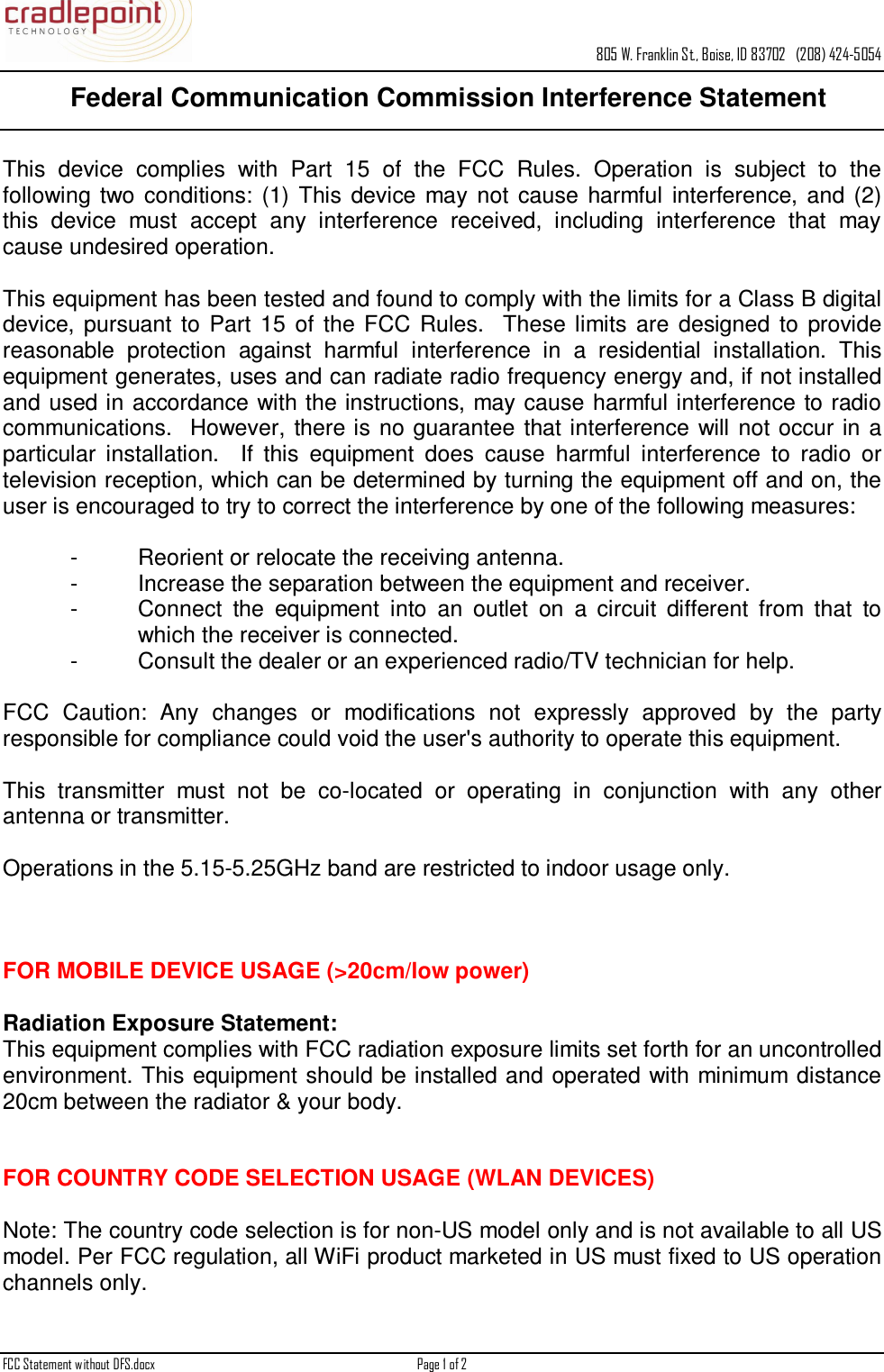    805 W. Franklin St., Boise, ID 83702   (208) 424-5054 FCC Statement without DFS.docx  Page 1 of 2      Federal Communication Commission Interference Statement   This  device  complies  with  Part  15  of  the  FCC  Rules.  Operation  is  subject  to  the following two  conditions:  (1)  This  device  may  not  cause  harmful  interference,  and  (2) this  device  must  accept  any  interference  received,  including  interference  that  may cause undesired operation.    This equipment has been tested and found to comply with the limits for a Class B digital device,  pursuant  to  Part  15  of  the FCC  Rules.    These  limits  are  designed  to  provide reasonable  protection  against  harmful  interference  in  a  residential  installation.  This equipment generates, uses and can radiate radio frequency energy and, if not installed and used in accordance with the instructions, may cause  harmful interference to radio communications.   However,  there is  no  guarantee that interference  will  not  occur  in a particular  installation.    If  this  equipment  does  cause  harmful  interference  to  radio  or television reception, which can be determined by turning the equipment off and on, the user is encouraged to try to correct the interference by one of the following measures:    -  Reorient or relocate the receiving antenna. -  Increase the separation between the equipment and receiver. -  Connect  the  equipment  into  an  outlet  on  a  circuit  different  from  that  to which the receiver is connected. -  Consult the dealer or an experienced radio/TV technician for help.    FCC  Caution:  Any  changes  or  modifications  not  expressly  approved  by  the  party responsible for compliance could void the user&apos;s authority to operate this equipment.    This  transmitter  must  not  be  co-located  or  operating  in  conjunction  with  any  other antenna or transmitter.    Operations in the 5.15-5.25GHz band are restricted to indoor usage only.         FOR MOBILE DEVICE USAGE (&gt;20cm/low power)    Radiation Exposure Statement: This equipment complies with FCC radiation exposure limits set forth for an uncontrolled environment. This equipment should be installed and operated with minimum distance 20cm between the radiator &amp; your body.   FOR COUNTRY CODE SELECTION USAGE (WLAN DEVICES)  Note: The country code selection is for non-US model only and is not available to all US model. Per FCC regulation, all WiFi product marketed in US must fixed to US operation channels only. 