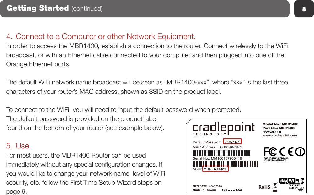 8Getting Started (continued)4. Connect to a Computer or other Network Equipment.In order to access the MBR1400, establish a connection to the router. Connect wirelessly to the WiFi broadcast, or with an Ethernet cable connected to your computer and then plugged into one of the Orange Ethernet ports.  The default WiFi network name broadcast will be seen as “MBR1400-xxx”, where “xxx” is the last three characters of your router’s MAC address, shown as SSID on the product label.To connect to the WiFi, you will need to input the default password when prompted.  The default password is provided on the product label found on the bottom of your router (see example below).5. Use.For most users, the MBR1400 Router can be used immediately without any special conguration changes. If you would like to change your network name, level of WiFi security, etc. follow the First Time Setup Wizard steps on page 9.CradlePoint MBR1400 (Slickrock) PRODUCT LABELMade in TaiwanRoHSModel No.: MBR1400Part No.: MBR1400www.cradlepoint.comH/W ver.: 1.012V         1.5AMAC Address : 0030440c1fc1Serial No.: MM100167900418MFG DATE: NOV 2010R01FCC ID:UXX-MBR1400IC: 6921A-MBR1400Default Password : 440c1fc1SSID: MBR1400-fc1