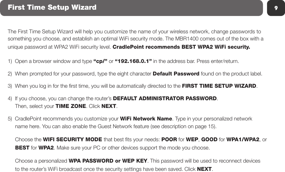 9First Time Setup WizardThe First Time Setup Wizard will help you customize the name of your wireless network, change passwords to something you choose, and establish an optimal WiFi security mode. The MBR1400 comes out of the box with a unique password at WPA2 WiFi security level. CradlePoint recommends BEST WPA2 WiFi security.1)  Open a browser window and type “cp/” or “192.168.0.1” in the address bar. Press enter/return.2)  When prompted for your password, type the eight character Default Password found on the product label.3)  When you log in for the rst time, you will be automatically directed to the FIRST TIME SETUP WIZARD.4)  If you choose, you can change the router’s DEFAULT ADMINISTRATOR PASSWORD.       Then, select your TIME ZONE. Click NEXT.5)  CradlePoint recommends you customize your WiFi Network Name. Type in your personalized network      name here. You can also enable the Guest Network feature (see description on page 15).      Choose the WIFI SECURITY MODE that best ts your needs: POOR for WEP, GOOD for WPA1/WPA2, or      BEST for WPA2. Make sure your PC or other devices support the mode you choose.        Choose a personalized WPA PASSWORD or WEP KEY. This password will be used to reconnect devices      to the router’s WiFi broadcast once the security settings have been saved. Click NEXT.